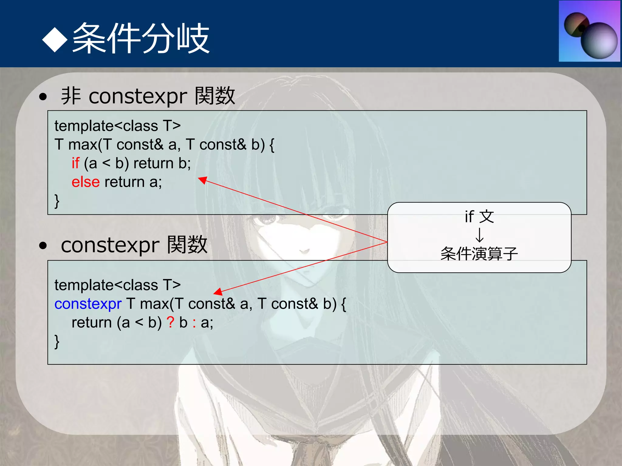 ◆条件分岐
• ⾮ constexpr 関数
 template<class T>
 T max(T const& a, T const& b) {
   if (a < b) return b;
   else return a;
 }
                                               if ⽂
                                                 ↓
• constexpr 関数                               条件演算⼦
 template<class T>
 constexpr T max(T const& a, T const& b) {
   return (a < b) ? b : a;
 }
 