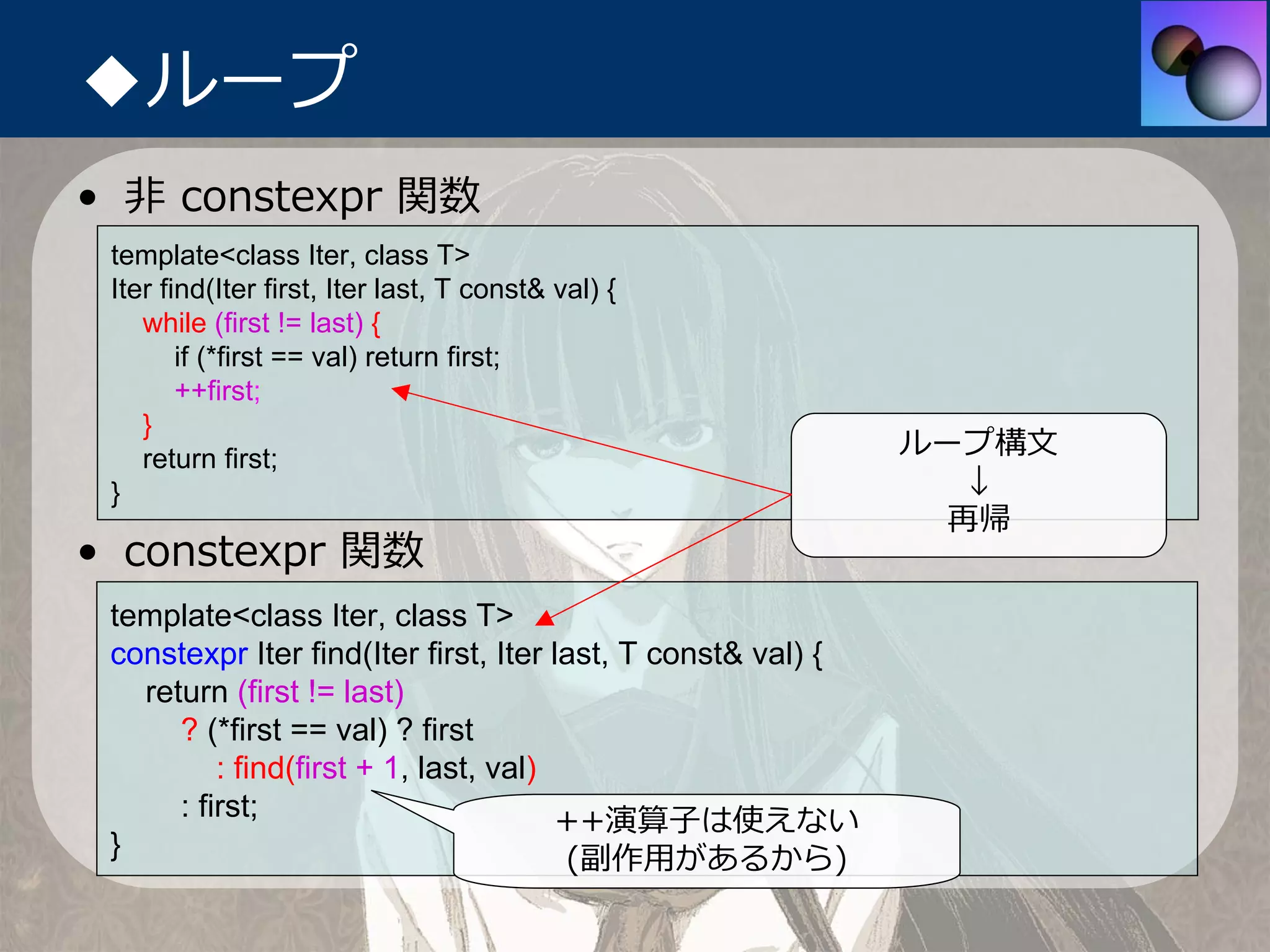 ◆ループ
• ⾮ constexpr 関数
 template<class Iter, class T>
 Iter find(Iter first, Iter last, T const& val) {
    while (first != last) {
        if (*first == val) return first;
        ++first;
    }
    return first;
                                                              ループ構⽂
 }                                                               ↓
                                                                再帰
• constexpr 関数
 template<class Iter, class T>
 constexpr Iter find(Iter first, Iter last, T const& val) {
   return (first != last)
      ? (*first == val) ? first
          : find(first + 1, last, val)
      : first;                         ++演算⼦は使えない
 }                                     (副作⽤があるから)
 