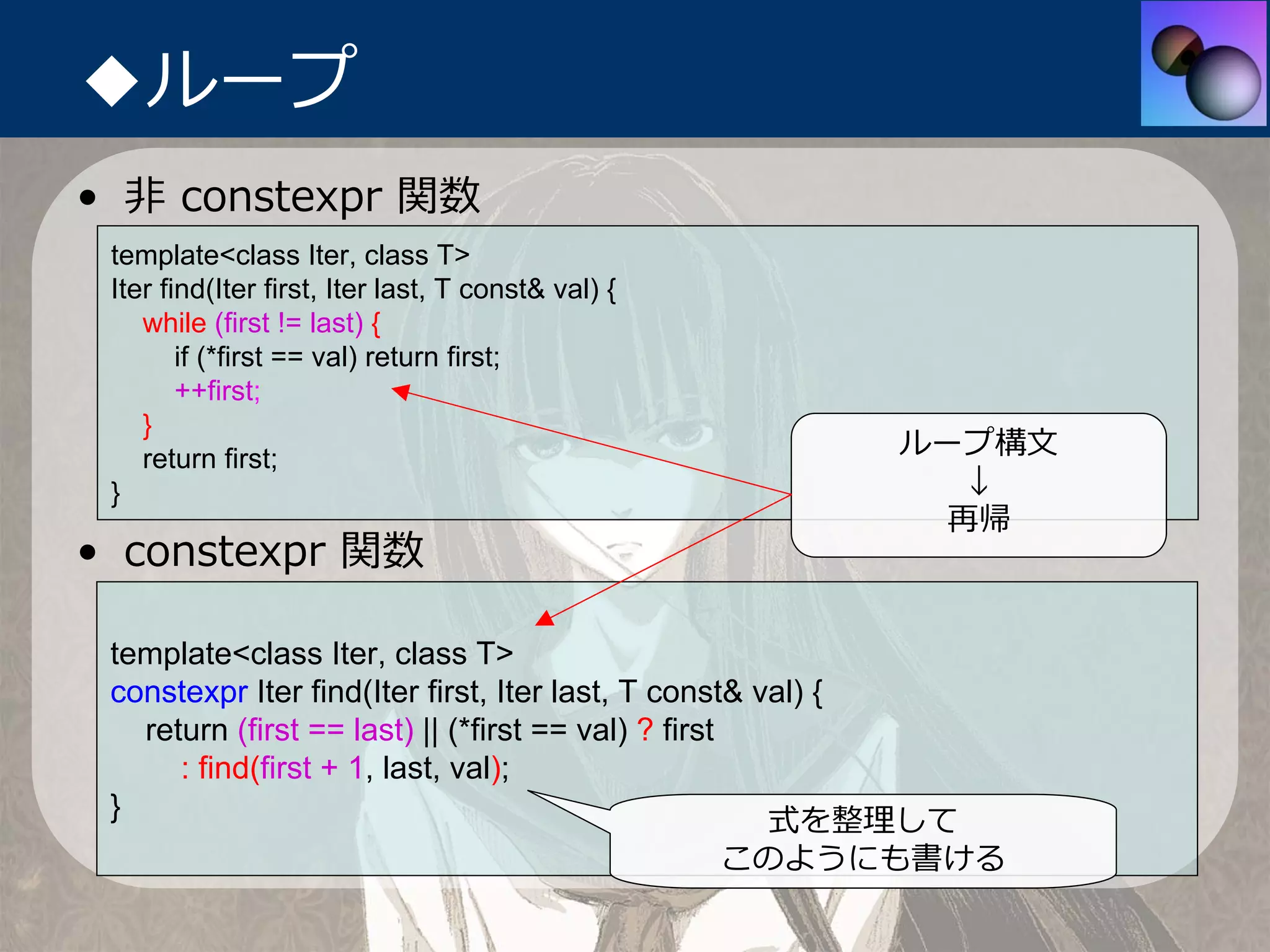 ◆ループ
• ⾮ constexpr 関数
 template<class Iter, class T>
 Iter find(Iter first, Iter last, T const& val) {
    while (first != last) {
        if (*first == val) return first;
        ++first;
    }
    return first;
                                                         ループ構⽂
 }                                                          ↓
                                                           再帰
• constexpr 関数

 template<class Iter, class T>
 constexpr Iter find(Iter first, Iter last, T const& val) {
   return (first == last) || (*first == val) ? first
      : find(first + 1, last, val);
 }                                                    式を整理して
                                                    このようにも書ける
 