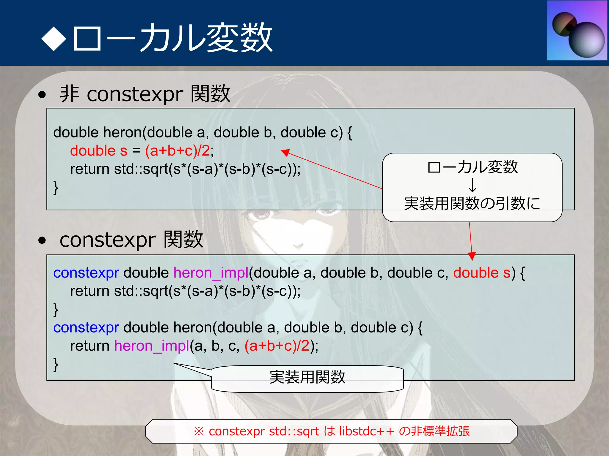 ◆ローカル変数
• ⾮ constexpr 関数
 double heron(double a, double b, double c) {
   double s = (a+b+c)/2;
   return std::sqrt(s*(s-a)*(s-b)*(s-c));             ローカル変数
 }                                                       ↓
                                                    実装⽤関数の引数に

• constexpr 関数
 constexpr double heron_impl(double a, double b, double c, double s) {
   return std::sqrt(s*(s-a)*(s-b)*(s-c));
 }
 constexpr double heron(double a, double b, double c) {
   return heron_impl(a, b, c, (a+b+c)/2);
 }
                                   実装⽤関数


                     ※ constexpr std::sqrt は libstdc++ の⾮標準拡張
 