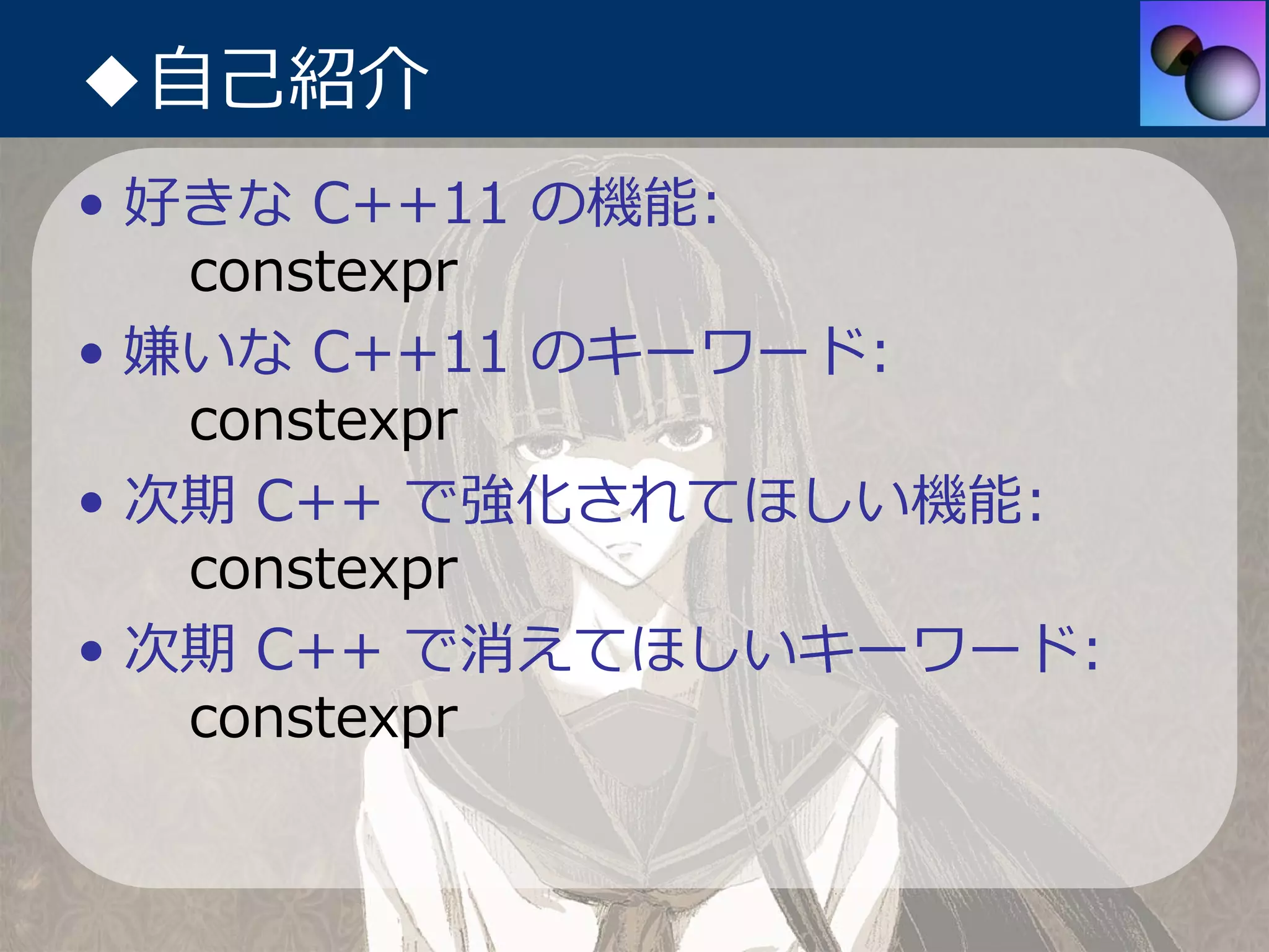 ◆⾃⼰紹介
• 好きな C++11 の機能:
   constexpr
• 嫌いな C++11 のキーワード:
   constexpr
• 次期 C++ で強化されてほしい機能:
   constexpr
• 次期 C++ で消えてほしいキーワード:
   constexpr
 