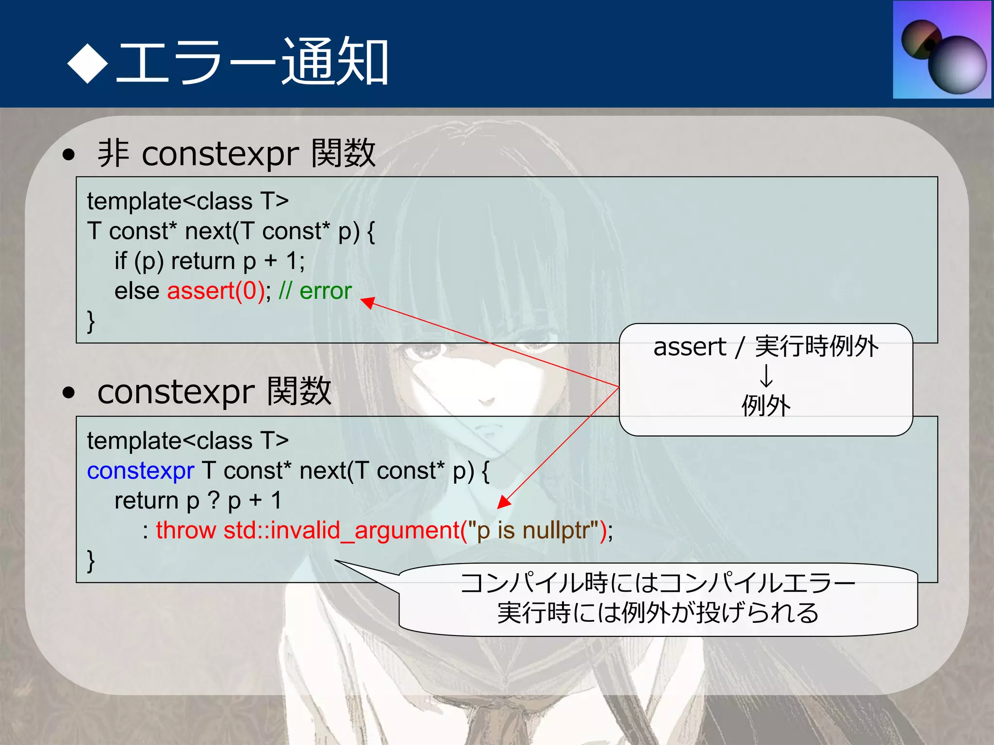 ◆エラー通知
• ⾮ constexpr 関数
 template<class T>
 T const* next(T const* p) {
   if (p) return p + 1;
   else assert(0); // error
 }
                                      assert / 実⾏時例外
                                               ↓
• constexpr 関数                                例外
 template<class T>
 constexpr T const* next(T const* p) {
   return p ? p + 1
      : throw std::invalid_argument("p is nullptr");
 }
                                   コンパイル時にはコンパイルエラー
                                       実⾏時には例外が投げられる
 