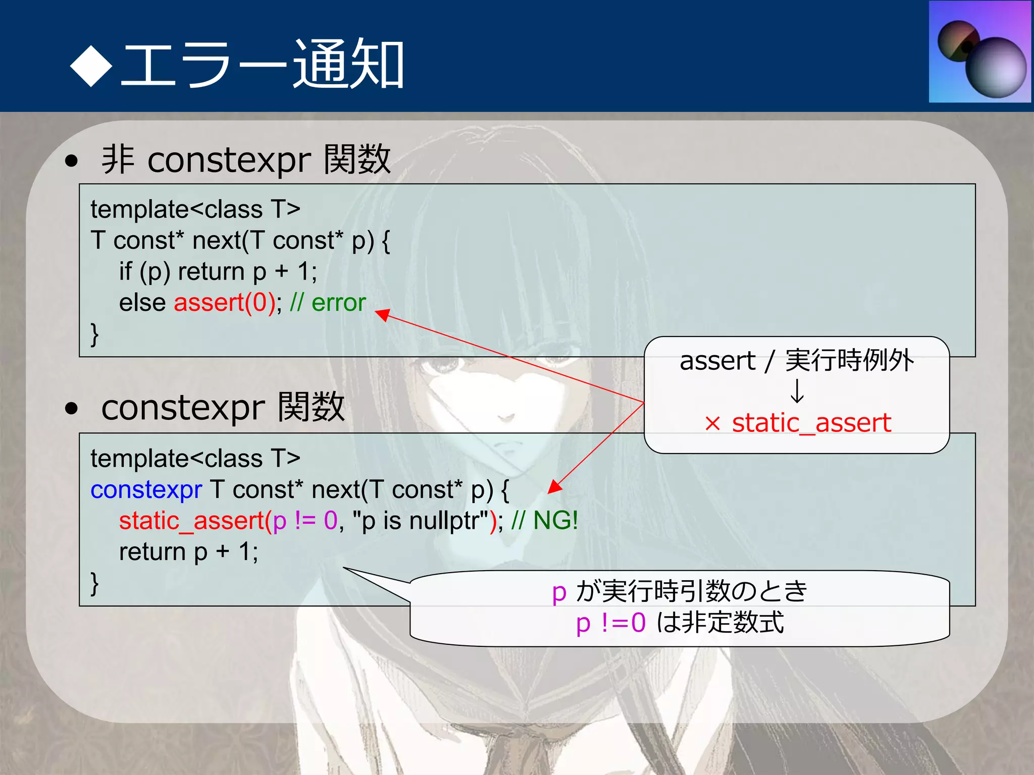 ◆エラー通知
• ⾮ constexpr 関数
 template<class T>
 T const* next(T const* p) {
   if (p) return p + 1;
   else assert(0); // error
 }
                                              assert / 実⾏時例外
                                                       ↓
• constexpr 関数                                  × static_assert
 template<class T>
 constexpr T const* next(T const* p) {
   static_assert(p != 0, "p is nullptr"); // NG!
   return p + 1;
 }                                            p が実⾏時引数のとき
                                      p !=0 は⾮定数式
 