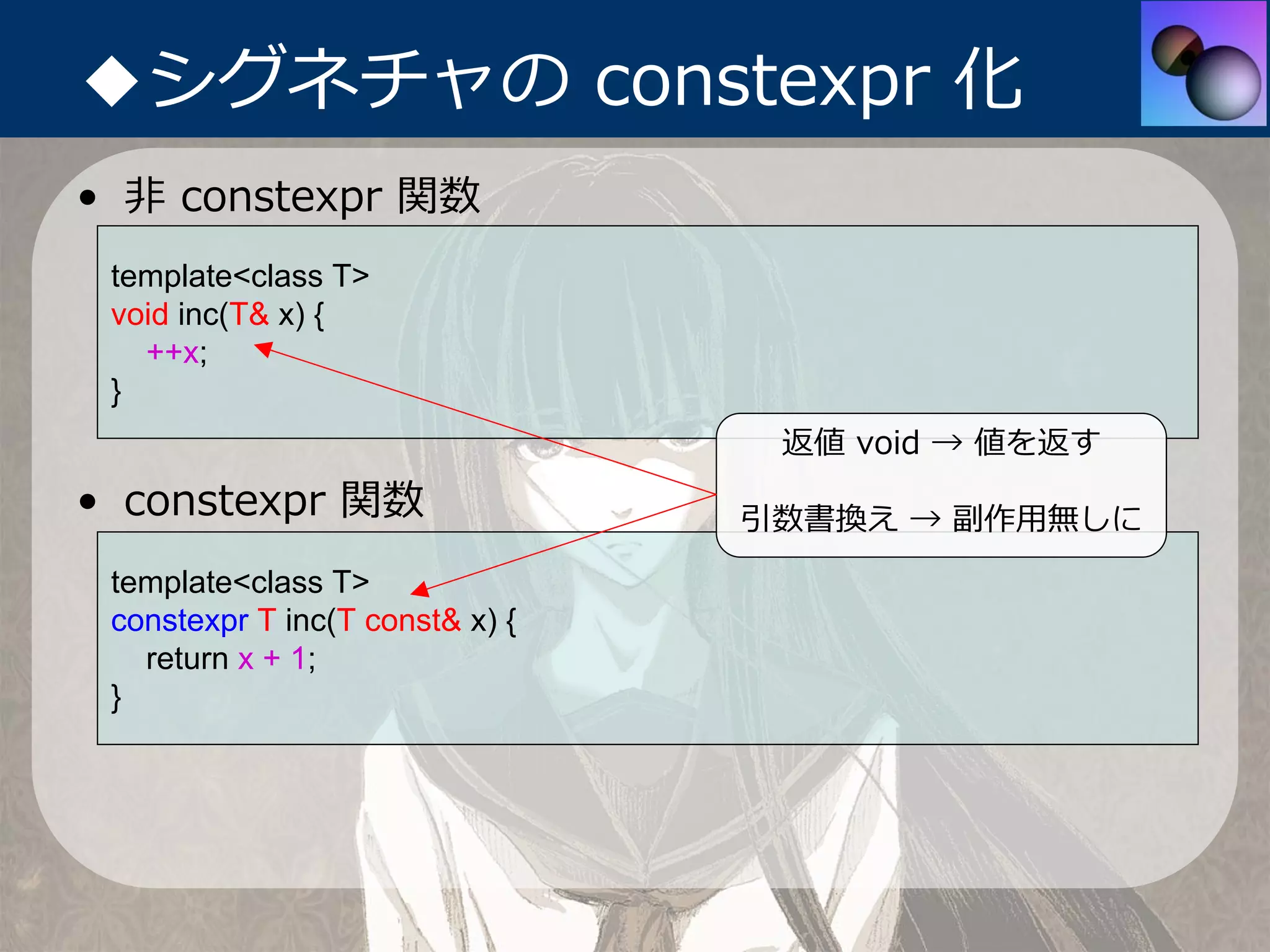 ◆シグネチャの constexpr 化
• ⾮ constexpr 関数
 template<class T>
 void inc(T& x) {
   ++x;
 }
                                  返値 void → 値を返す
• constexpr 関数                   引数書換え → 副作⽤無しに
 template<class T>
 constexpr T inc(T const& x) {
   return x + 1;
 }
 