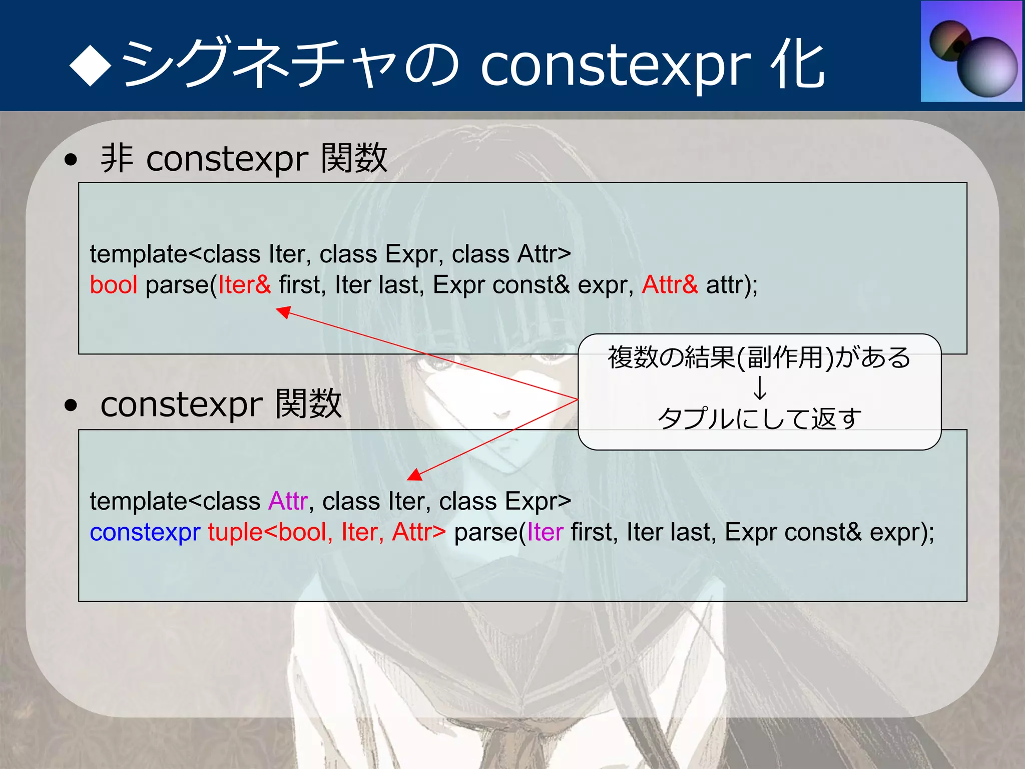 ◆シグネチャの constexpr 化
• ⾮ constexpr 関数

 template<class Iter, class Expr, class Attr>
 bool parse(Iter& first, Iter last, Expr const& expr, Attr& attr);

                                                   複数の結果(副作⽤)がある
                                                         ↓
• constexpr 関数                                       タプルにして返す


 template<class Attr, class Iter, class Expr>
 constexpr tuple<bool, Iter, Attr> parse(Iter first, Iter last, Expr const& expr);
 