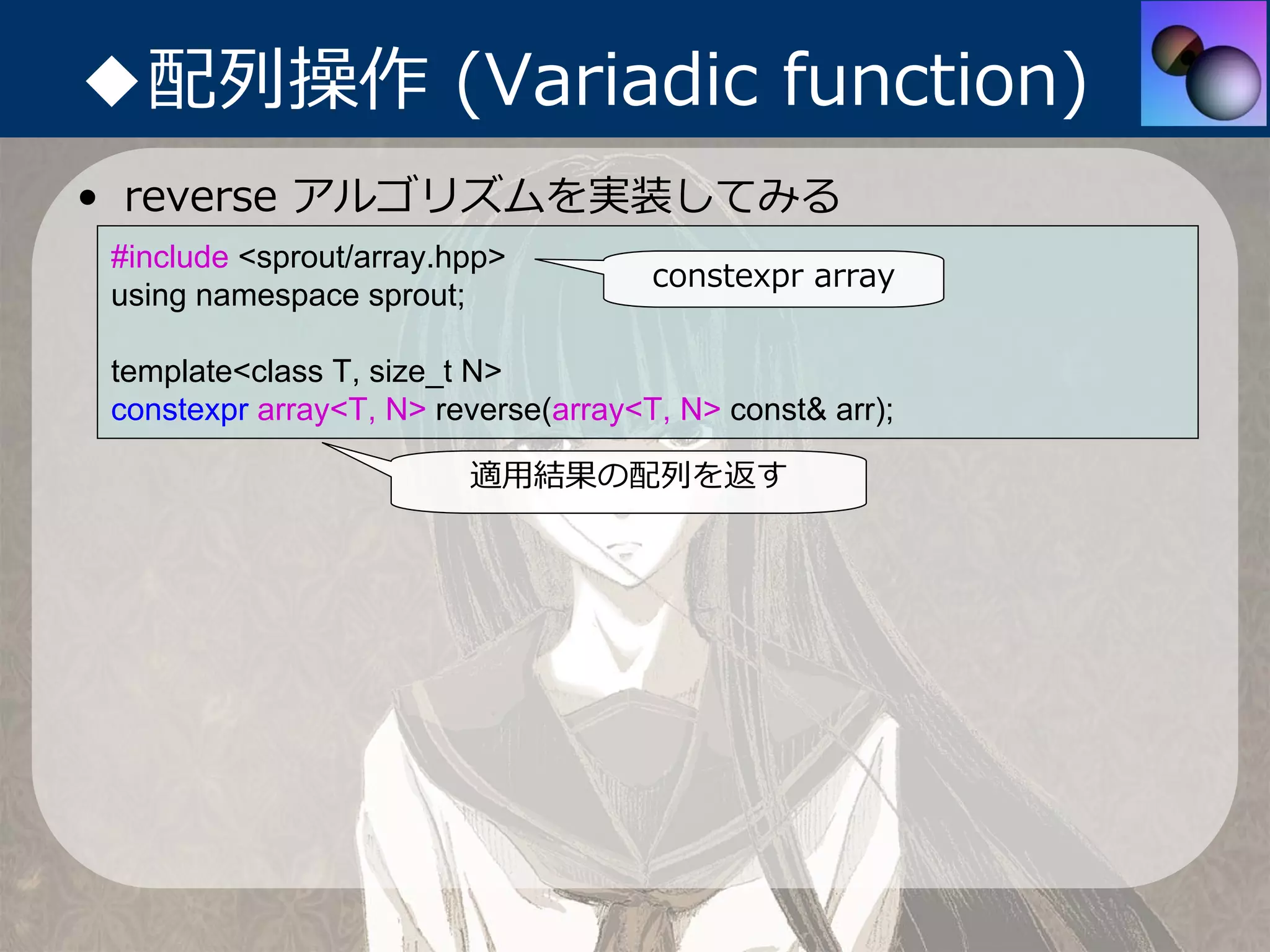 ◆配列操作 (Variadic function)
• reverse アルゴリズムを実装してみる
 #include <sprout/array.hpp>
                                      constexpr array
 using namespace sprout;

 template<class T, size_t N>
 constexpr array<T, N> reverse(array<T, N> const& arr);

                         適⽤結果の配列を返す
 