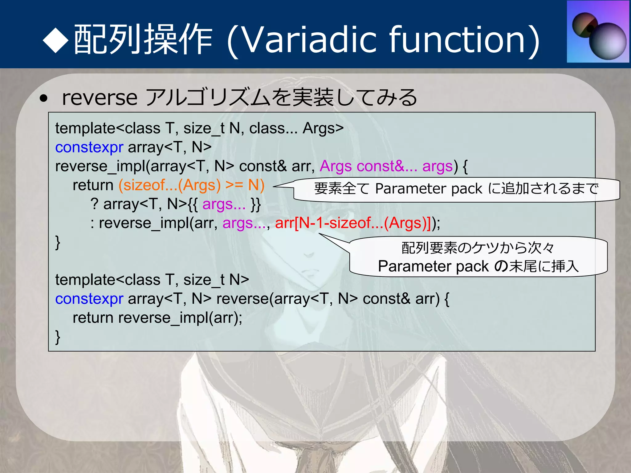 ◆配列操作 (Variadic function)
• reverse アルゴリズムを実装してみる
 template<class T, size_t N, class... Args>
 constexpr array<T, N>
 reverse_impl(array<T, N> const& arr, Args const&... args) {
   return (sizeof...(Args) >= N)         要素全て Parameter pack に追加されるまで
      ? array<T, N>{{ args... }}
      : reverse_impl(arr, args..., arr[N-1-sizeof...(Args)]);
 }                                                    配列要素のケツから次々
                                              Parameter pack の末尾に挿⼊
 template<class T, size_t N>
 constexpr array<T, N> reverse(array<T, N> const& arr) {
   return reverse_impl(arr);
 }
 