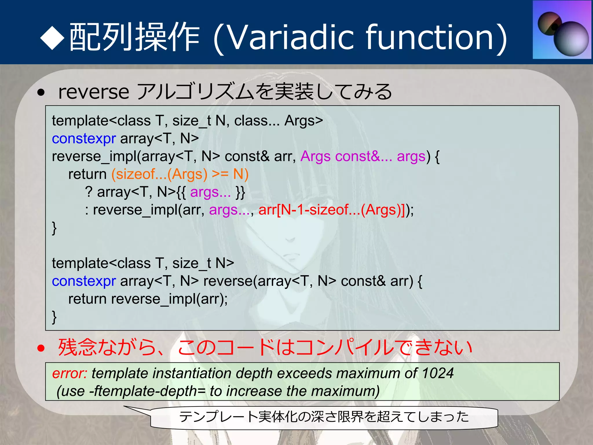 ◆配列操作 (Variadic function)
• reverse アルゴリズムを実装してみる
 template<class T, size_t N, class... Args>
 constexpr array<T, N>
 reverse_impl(array<T, N> const& arr, Args const&... args) {
   return (sizeof...(Args) >= N)
      ? array<T, N>{{ args... }}
      : reverse_impl(arr, args..., arr[N-1-sizeof...(Args)]);
 }

 template<class T, size_t N>
 constexpr array<T, N> reverse(array<T, N> const& arr) {
   return reverse_impl(arr);
 }

• 残念ながら、このコードはコンパイルできない
 error: template instantiation depth exceeds maximum of 1024
 (use -ftemplate-depth= to increase the maximum)
                    テンプレート実体化の深さ限界を超えてしまった
 