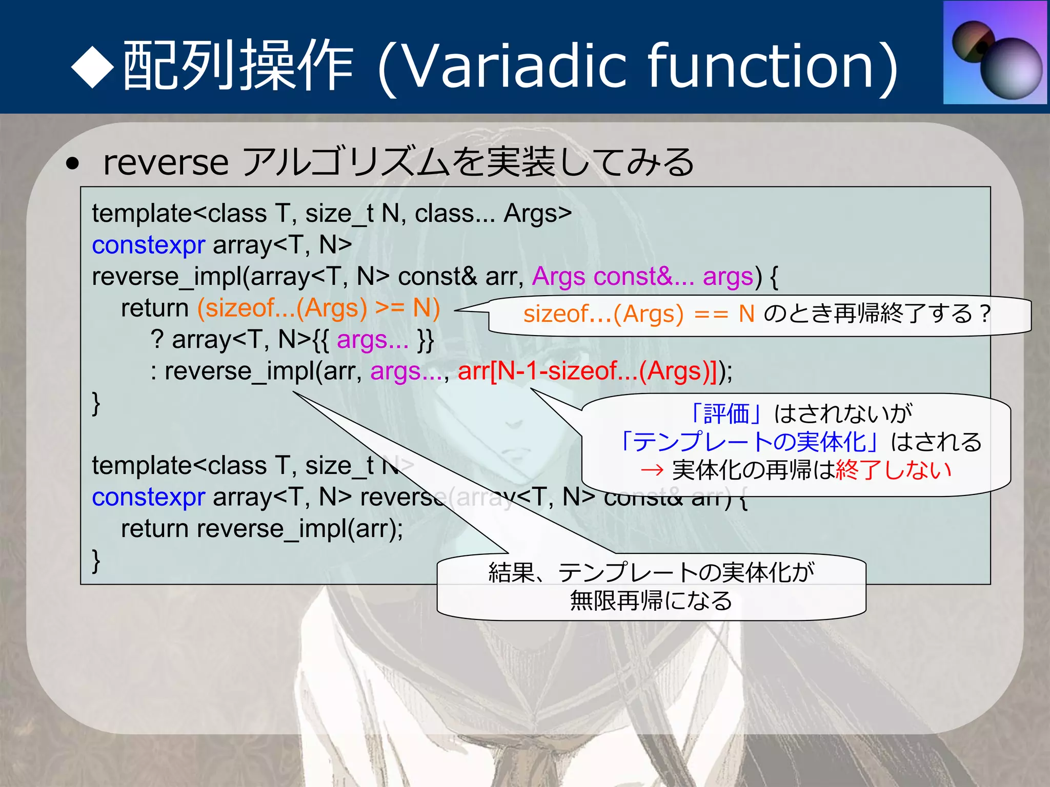 ◆配列操作 (Variadic function)
• reverse アルゴリズムを実装してみる
 template<class T, size_t N, class... Args>
 constexpr array<T, N>
 reverse_impl(array<T, N> const& arr, Args const&... args) {
   return (sizeof...(Args) >= N)         sizeof...(Args) == N のとき再帰終了する？
      ? array<T, N>{{ args... }}
      : reverse_impl(arr, args..., arr[N-1-sizeof...(Args)]);
 }                                                      「評価」はされないが
                                         「テンプレートの実体化」はされる
 template<class T, size_t N>              → 実体化の再帰は終了しない
 constexpr array<T, N> reverse(array<T, N> const& arr) {
   return reverse_impl(arr);
 }                                結果、テンプレートの実体化が
                                      無限再帰になる
 