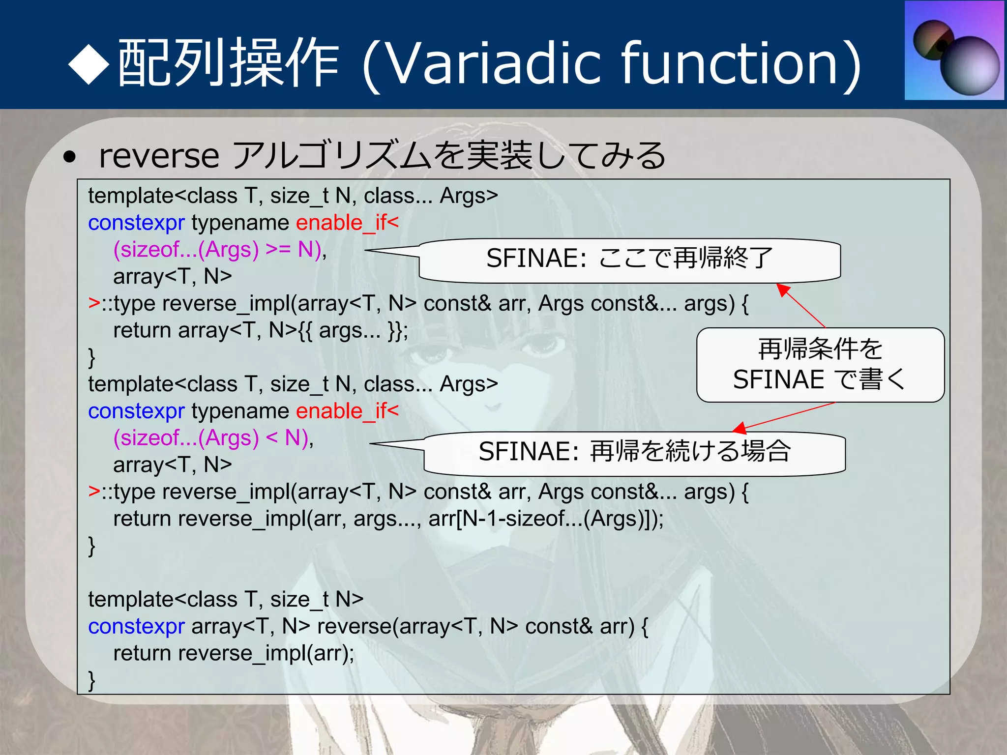 ◆配列操作 (Variadic function)
• reverse アルゴリズムを実装してみる
 template<class T, size_t N, class... Args>
 constexpr typename enable_if<
    (sizeof...(Args) >= N),                 SFINAE: ここで再帰終了
    array<T, N>
 >::type reverse_impl(array<T, N> const& arr, Args const&... args) {
    return array<T, N>{{ args... }};
 }                                                                   再帰条件を
 template<class T, size_t N, class... Args>                       SFINAE で書く
 constexpr typename enable_if<
    (sizeof...(Args) < N),
    array<T, N>
                                           SFINAE: 再帰を続ける場合
 >::type reverse_impl(array<T, N> const& arr, Args const&... args) {
    return reverse_impl(arr, args..., arr[N-1-sizeof...(Args)]);
 }

 template<class T, size_t N>
 constexpr array<T, N> reverse(array<T, N> const& arr) {
   return reverse_impl(arr);
 }
 