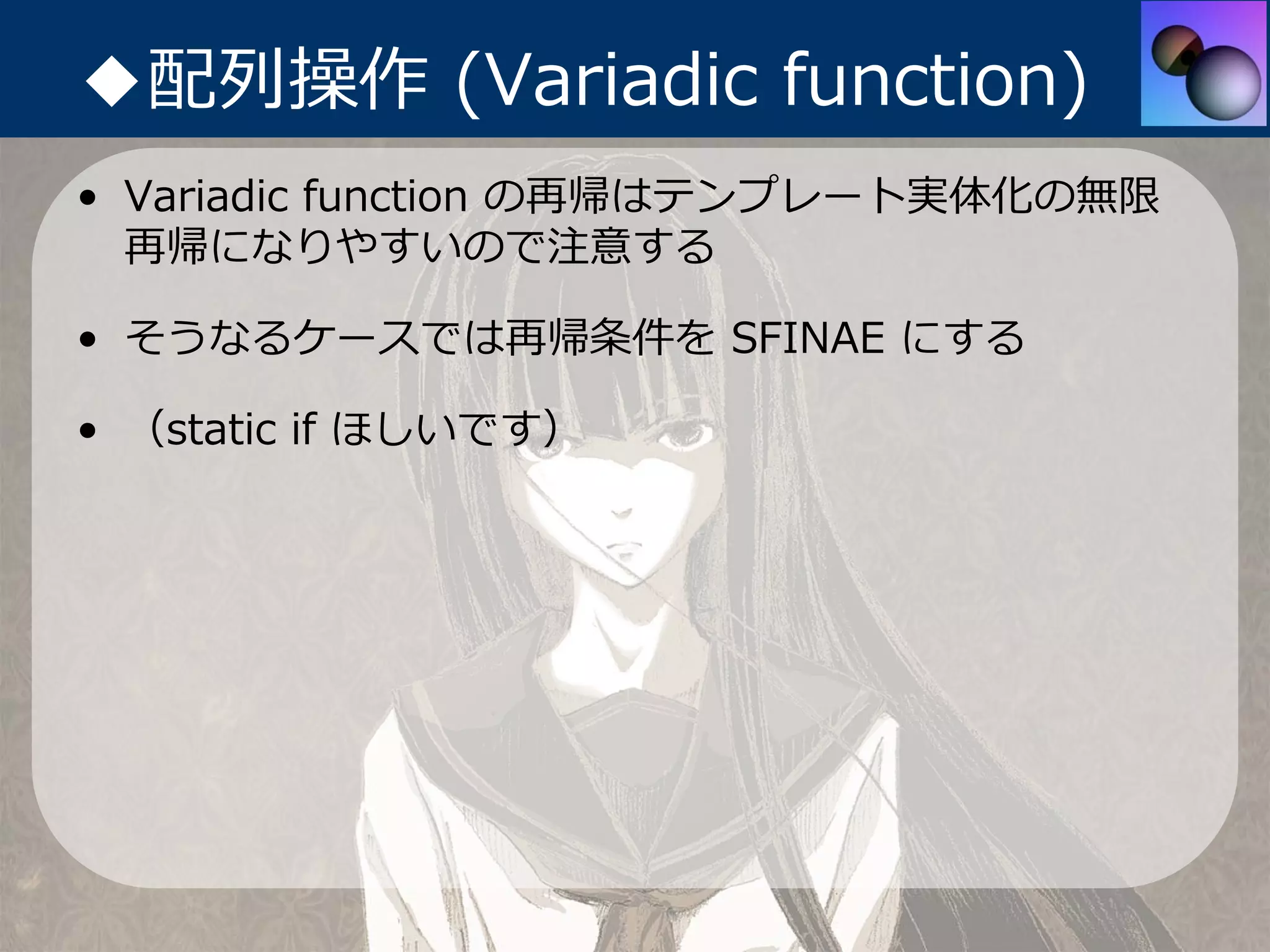 ◆配列操作 (Variadic function)
• Variadic function の再帰はテンプレート実体化の無限
  再帰になりやすいので注意する

• そうなるケースでは再帰条件を SFINAE にする

• （static if ほしいです）
 