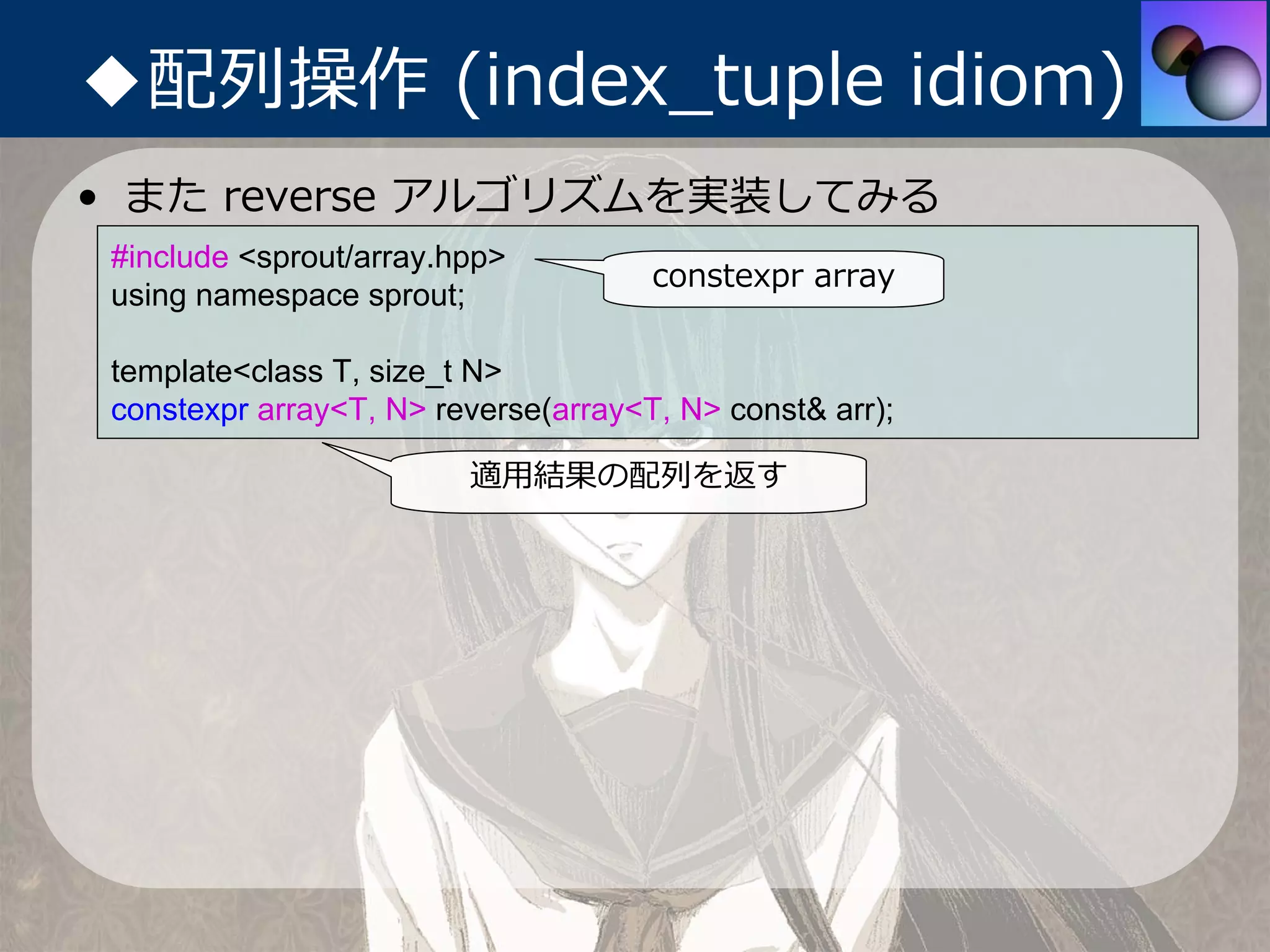 ◆配列操作 (index_tuple idiom)
• また reverse アルゴリズムを実装してみる
 #include <sprout/array.hpp>
                                      constexpr array
 using namespace sprout;

 template<class T, size_t N>
 constexpr array<T, N> reverse(array<T, N> const& arr);

                         適⽤結果の配列を返す
 