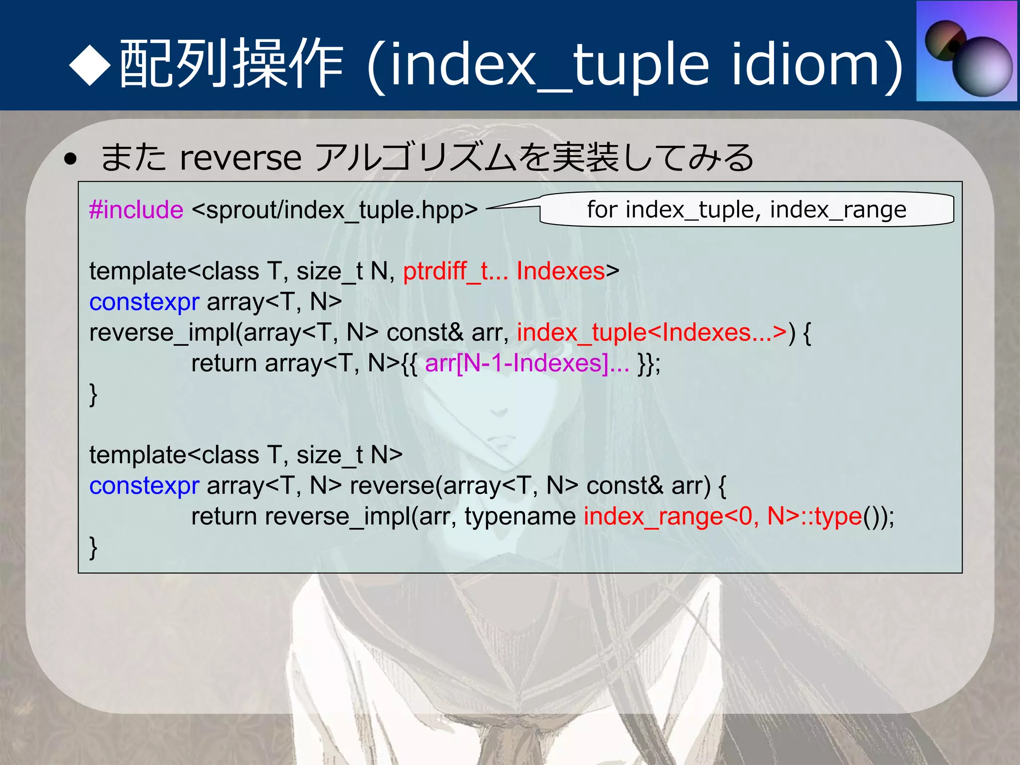 ◆配列操作 (index_tuple idiom)
• また reverse アルゴリズムを実装してみる
 #include <sprout/index_tuple.hpp>          for index_tuple, index_range

 template<class T, size_t N, ptrdiff_t... Indexes>
 constexpr array<T, N>
 reverse_impl(array<T, N> const& arr, index_tuple<Indexes...>) {
          return array<T, N>{{ arr[N-1-Indexes]... }};
 }

 template<class T, size_t N>
 constexpr array<T, N> reverse(array<T, N> const& arr) {
         return reverse_impl(arr, typename index_range<0, N>::type());
 }
 