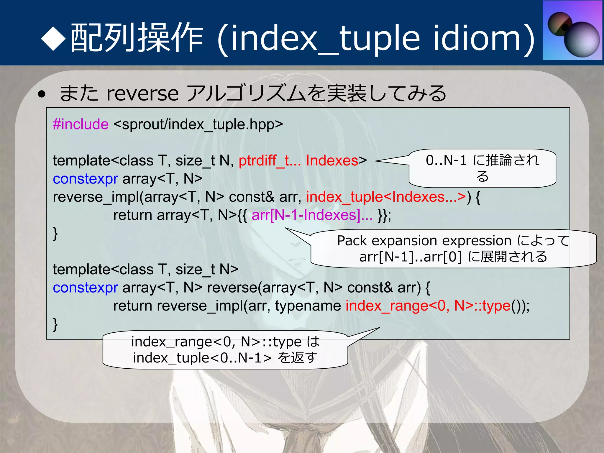 ◆配列操作 (index_tuple idiom)
• また reverse アルゴリズムを実装してみる
 #include <sprout/index_tuple.hpp>

 template<class T, size_t N, ptrdiff_t... Indexes>         0..N-1 に推論され
 constexpr array<T, N>                                            る
 reverse_impl(array<T, N> const& arr, index_tuple<Indexes...>) {
          return array<T, N>{{ arr[N-1-Indexes]... }};
 }                                            Pack expansion expression によって
                                             arr[N-1]..arr[0] に展開される
 template<class T, size_t N>
 constexpr array<T, N> reverse(array<T, N> const& arr) {
         return reverse_impl(arr, typename index_range<0, N>::type());
 }
            index_range<0, N>::type は
             index_tuple<0..N-1> を返す
 