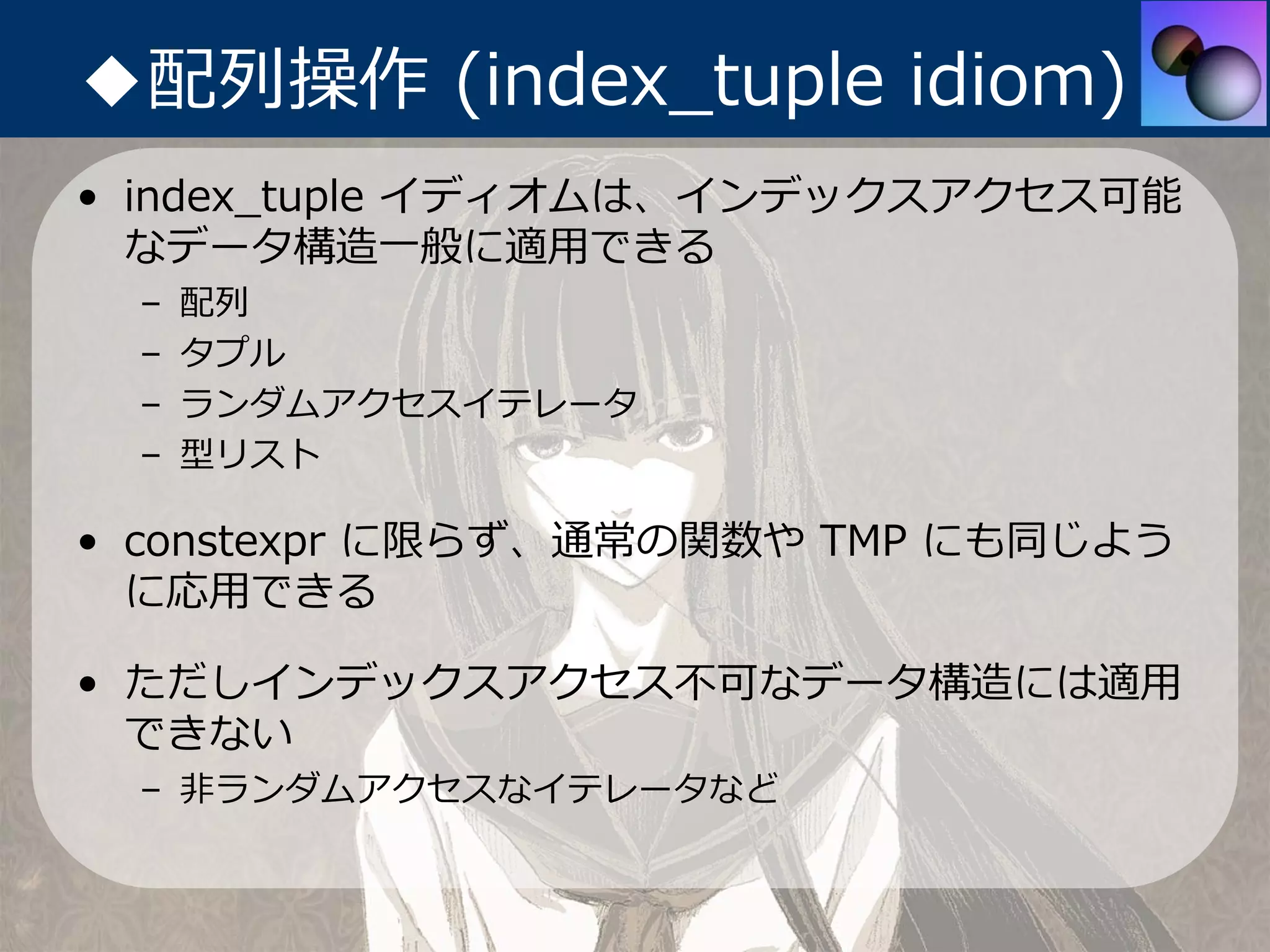 ◆配列操作 (index_tuple idiom)
• index_tuple イディオムは、インデックスアクセス可能
  なデータ構造⼀般に適⽤できる
 –   配列
 –   タプル
 –   ランダムアクセスイテレータ
 –   型リスト

• constexpr に限らず、通常の関数や TMP にも同じよう
  に応⽤できる

• ただしインデックスアクセス不可なデータ構造には適⽤
  できない
 – ⾮ランダムアクセスなイテレータなど
 