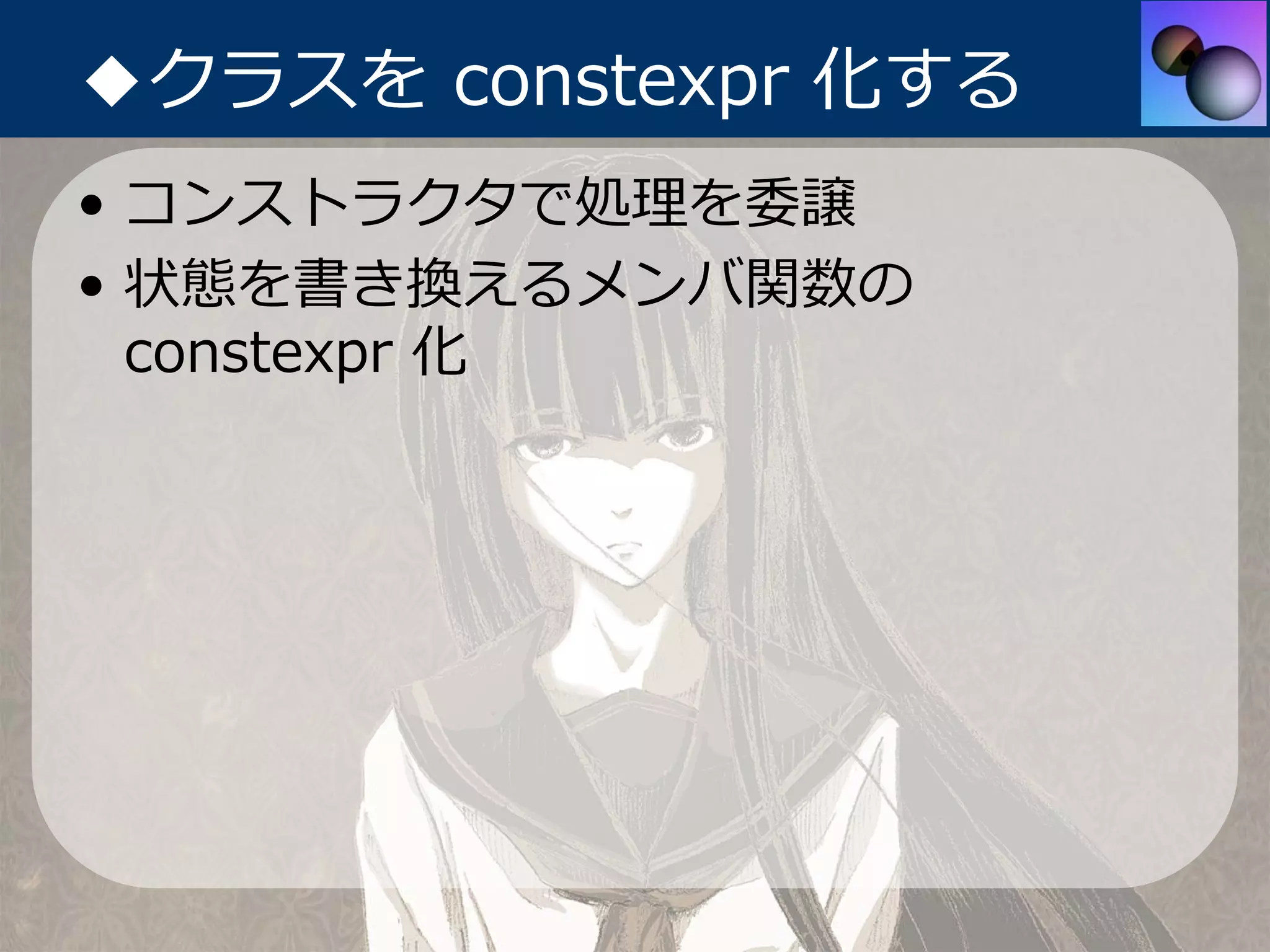 ◆クラスを constexpr 化する
• コンストラクタで処理を委譲
• 状態を書き換えるメンバ関数の
  constexpr 化
 