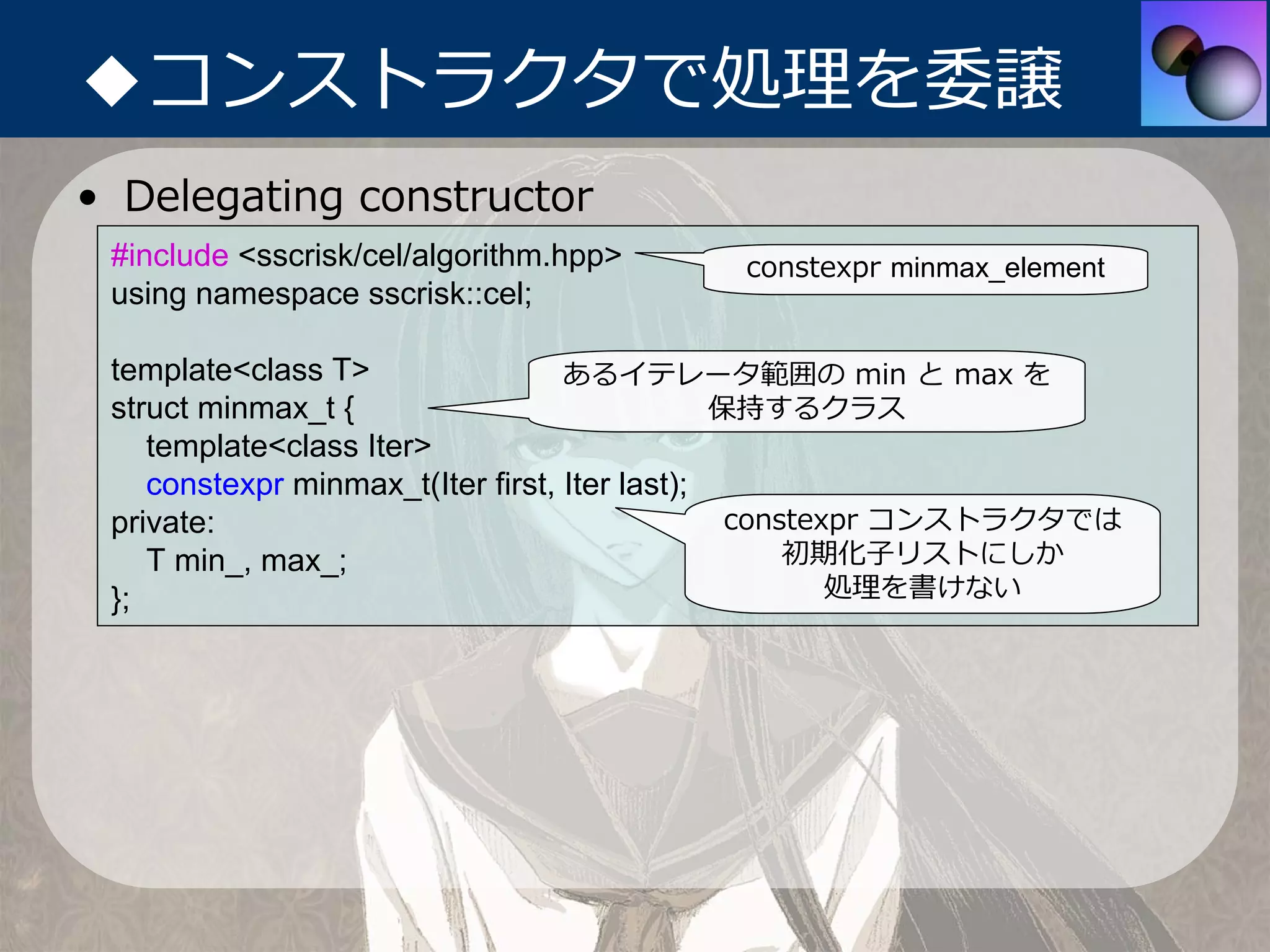 ◆コンストラクタで処理を委譲
• Delegating constructor
 #include <sscrisk/cel/algorithm.hpp>     constexpr minmax_element
 using namespace sscrisk::cel;

 template<class T>                 あるイテレータ範囲の min と max を
 struct minmax_t {                             保持するクラス
    template<class Iter>
    constexpr minmax_t(Iter first, Iter last);
 private:                                       constexpr コンストラクタでは
    T min_, max_;                                   初期化⼦リストにしか
 };                                                    処理を書けない
 