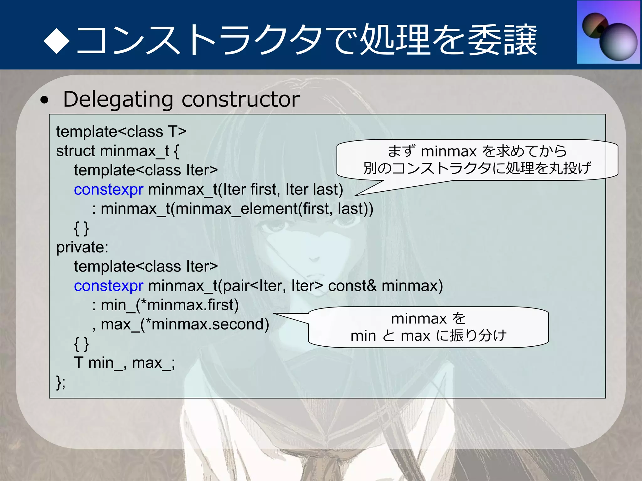 ◆コンストラクタで処理を委譲
• Delegating constructor
 template<class T>
 struct minmax_t {                                まず minmax を求めてから
    template<class Iter>                       別のコンストラクタに処理を丸投げ
    constexpr minmax_t(Iter first, Iter last)
       : minmax_t(minmax_element(first, last))
    {}
 private:
    template<class Iter>
    constexpr minmax_t(pair<Iter, Iter> const& minmax)
       : min_(*minmax.first)
       , max_(*minmax.second)                      minmax を
                                              min と max に振り分け
    {}
    T min_, max_;
 };
 