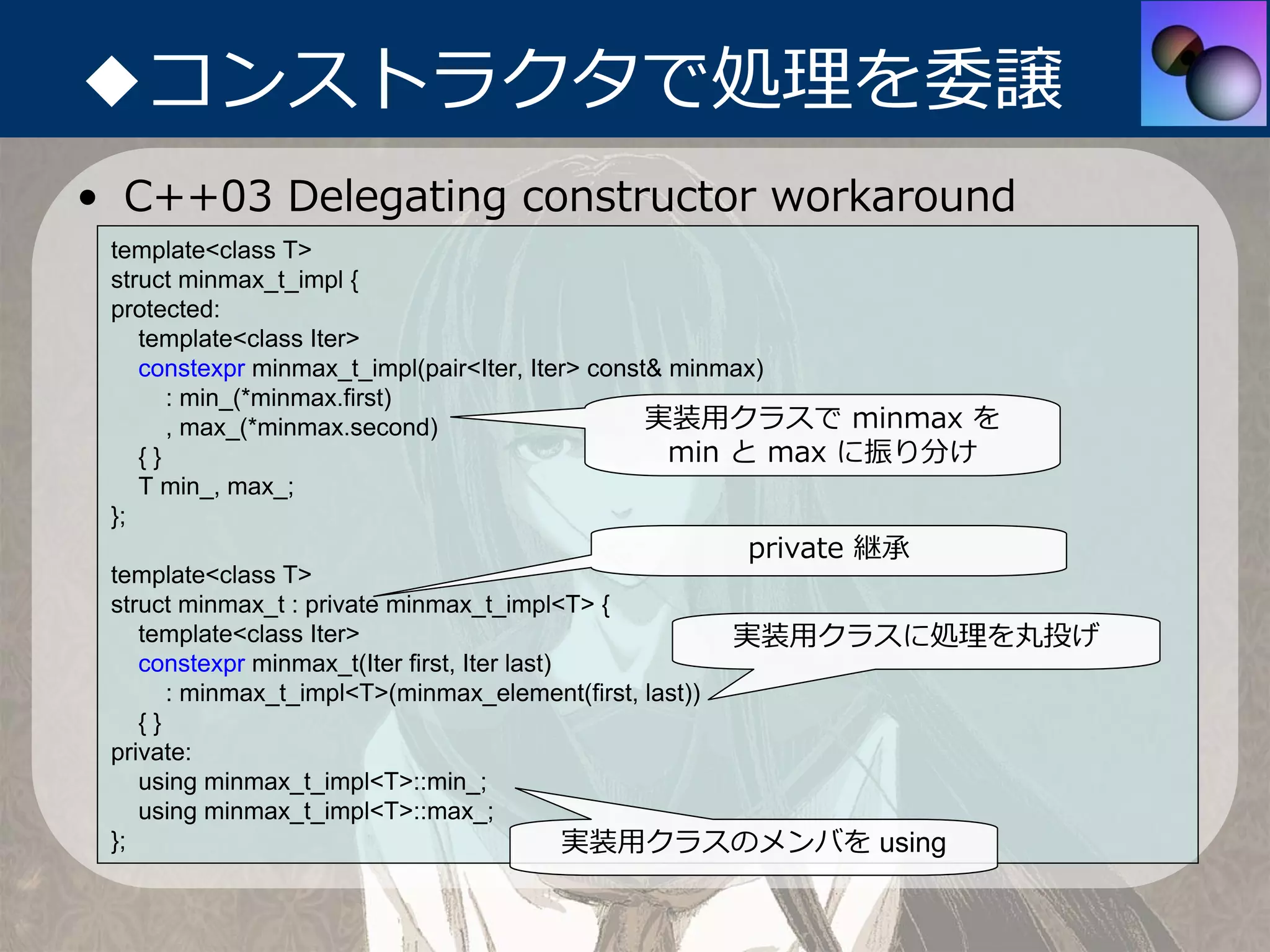 ◆コンストラクタで処理を委譲
• C++03 Delegating constructor workaround
 template<class T>
 struct minmax_t_impl {
 protected:
    template<class Iter>
    constexpr minmax_t_impl(pair<Iter, Iter> const& minmax)
       : min_(*minmax.first)
       , max_(*minmax.second)                     実装⽤クラスで minmax を
    {}                                              min と max に振り分け
    T min_, max_;
 };
                                                private 継承
 template<class T>
 struct minmax_t : private minmax_t_impl<T> {
    template<class Iter>                               実装⽤クラスに処理を丸投げ
    constexpr minmax_t(Iter first, Iter last)
       : minmax_t_impl<T>(minmax_element(first, last))
    {}
 private:
    using minmax_t_impl<T>::min_;
    using minmax_t_impl<T>::max_;
 };                                           実装⽤クラスのメンバを using
 