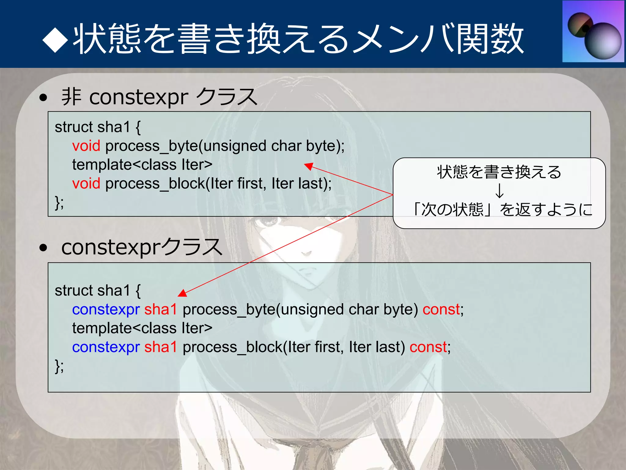 ◆状態を書き換えるメンバ関数
• ⾮ constexpr クラス
 struct sha1 {
    void process_byte(unsigned char byte);
    template<class Iter>
                                                       状態を書き換える
    void process_block(Iter first, Iter last);
                                                           ↓
 };
                                                     「次の状態」を返すように

• constexprクラス
 struct sha1 {
    constexpr sha1 process_byte(unsigned char byte) const;
    template<class Iter>
    constexpr sha1 process_block(Iter first, Iter last) const;
 };
 