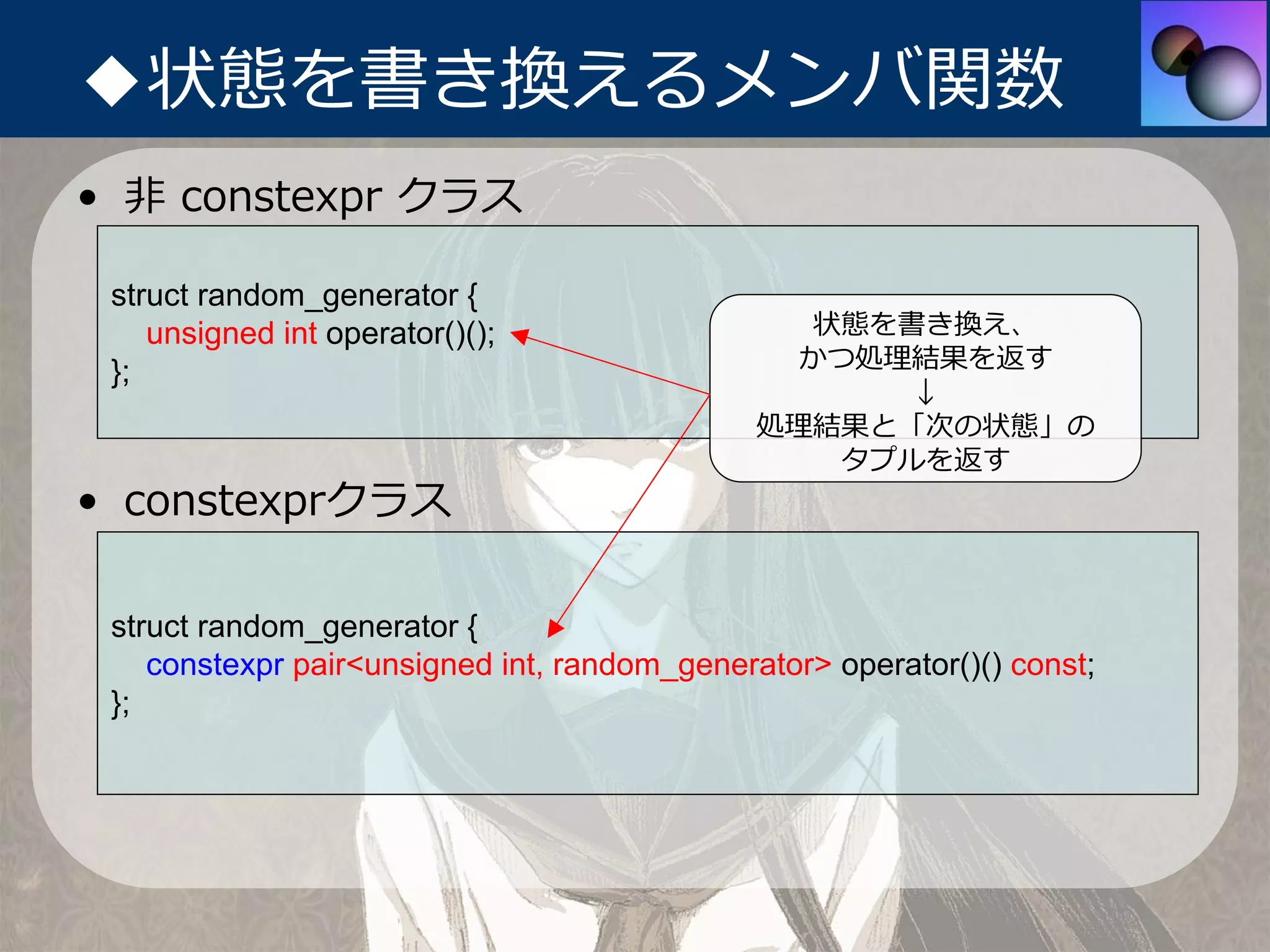 ◆状態を書き換えるメンバ関数
• ⾮ constexpr クラス

 struct random_generator {
    unsigned int operator()();                  状態を書き換え、
 };                                            かつ処理結果を返す
                                                   ↓
                                              処理結果と「次の状態」の
                                                 タプルを返す
• constexprクラス

 struct random_generator {
    constexpr pair<unsigned int, random_generator> operator()() const;
 };
 