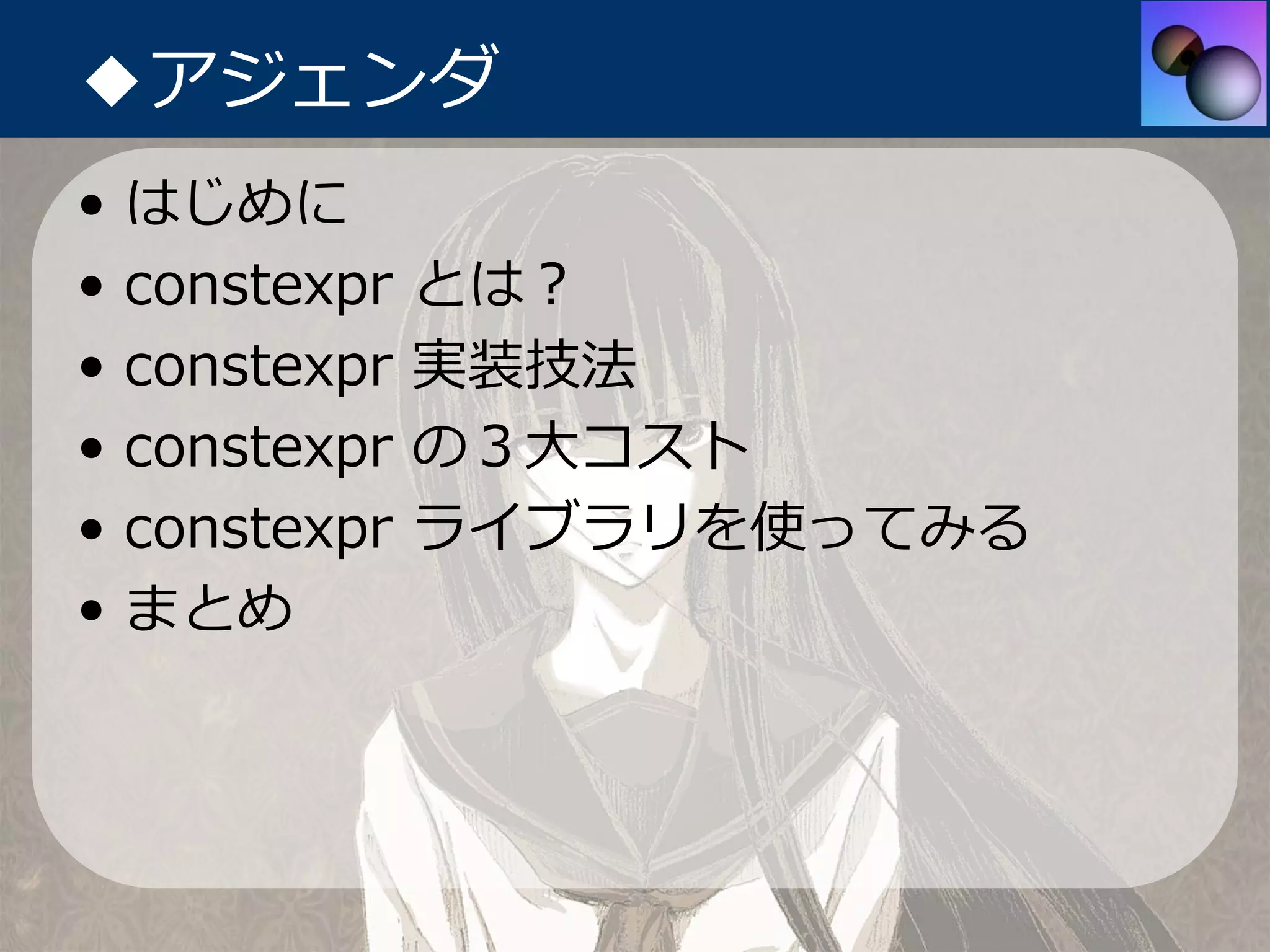 ◆アジェンダ
•   はじめに
•   constexpr   とは？
•   constexpr   実装技法
•   constexpr   の３⼤コスト
•   constexpr   ライブラリを使ってみる
•   まとめ
 