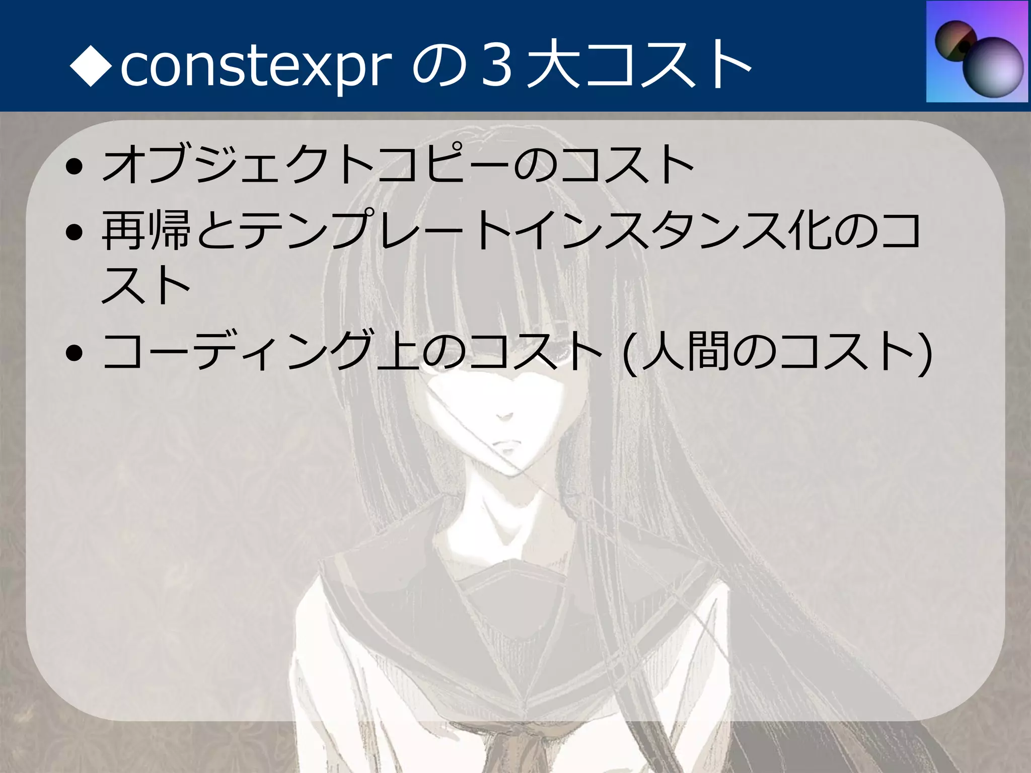 ◆constexpr の３⼤コスト
• オブジェクトコピーのコスト
• 再帰とテンプレートインスタンス化のコ
  スト
• コーディング上のコスト (⼈間のコスト)
 