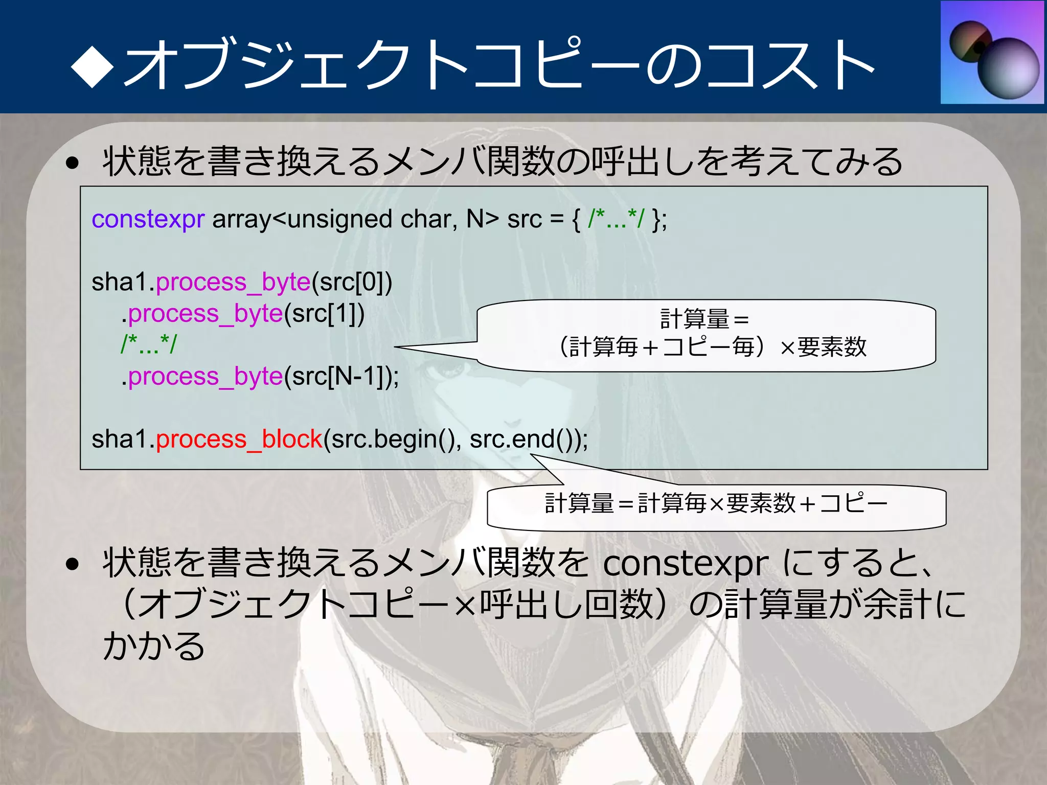 ◆オブジェクトコピーのコスト
• 状態を書き換えるメンバ関数の呼出しを考えてみる
 constexpr array<unsigned char, N> src = { /*...*/ };

 sha1.process_byte(src[0])
   .process_byte(src[1])                      計算量＝
   /*...*/                               （計算毎＋コピー毎）×要素数
   .process_byte(src[N-1]);

 sha1.process_block(src.begin(), src.end());

                                         計算量＝計算毎×要素数＋コピー

• 状態を書き換えるメンバ関数を constexpr にすると、
  （オブジェクトコピー×呼出し回数）の計算量が余計に
  かかる
 