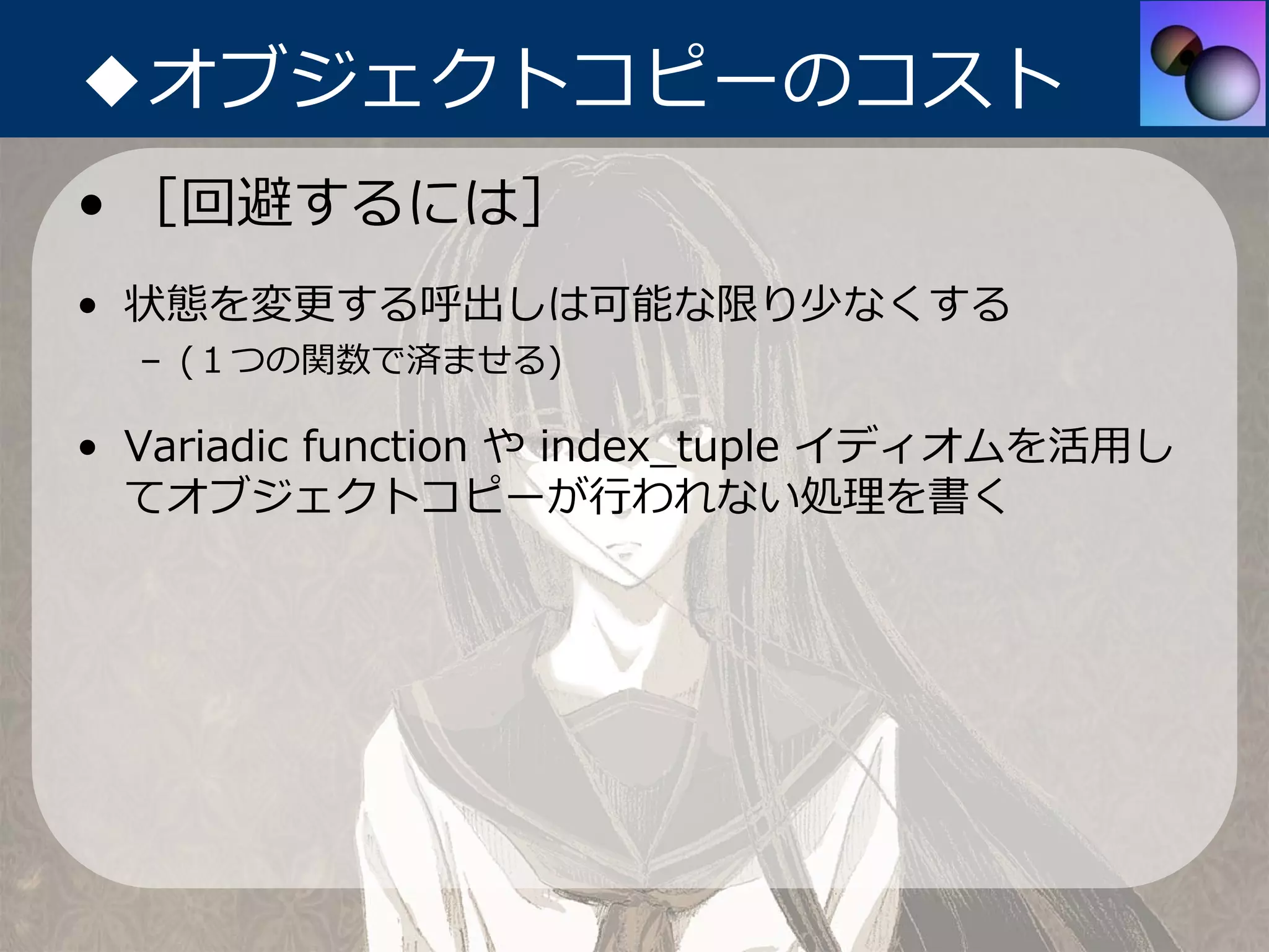 ◆オブジェクトコピーのコスト
• ［回避するには］
• 状態を変更する呼出しは可能な限り少なくする
  – (１つの関数で済ませる)

• Variadic function や index_tuple イディオムを活⽤し
  てオブジェクトコピーが⾏われない処理を書く
 