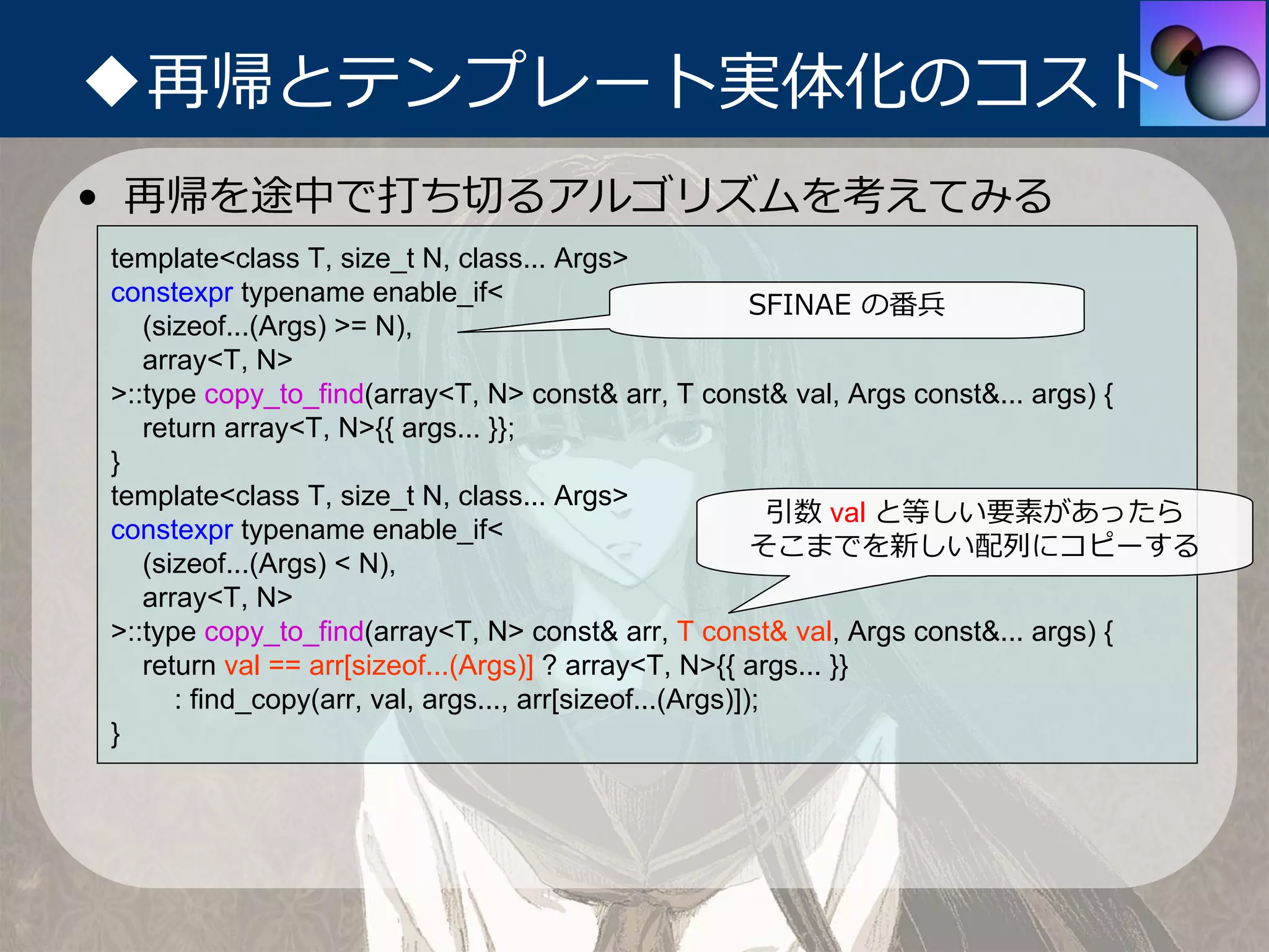 ◆再帰とテンプレート実体化のコスト
• 再帰を途中で打ち切るアルゴリズムを考えてみる
template<class T, size_t N, class... Args>
constexpr typename enable_if<                             SFINAE の番兵
   (sizeof...(Args) >= N),
   array<T, N>
>::type copy_to_find(array<T, N> const& arr, T const& val, Args const&... args) {
   return array<T, N>{{ args... }};
}
template<class T, size_t N, class... Args>
                                                            引数 val と等しい要素があったら
constexpr typename enable_if<
                                                          そこまでを新しい配列にコピーする
   (sizeof...(Args) < N),
   array<T, N>
>::type copy_to_find(array<T, N> const& arr, T const& val, Args const&... args) {
   return val == arr[sizeof...(Args)] ? array<T, N>{{ args... }}
      : find_copy(arr, val, args..., arr[sizeof...(Args)]);
}
 