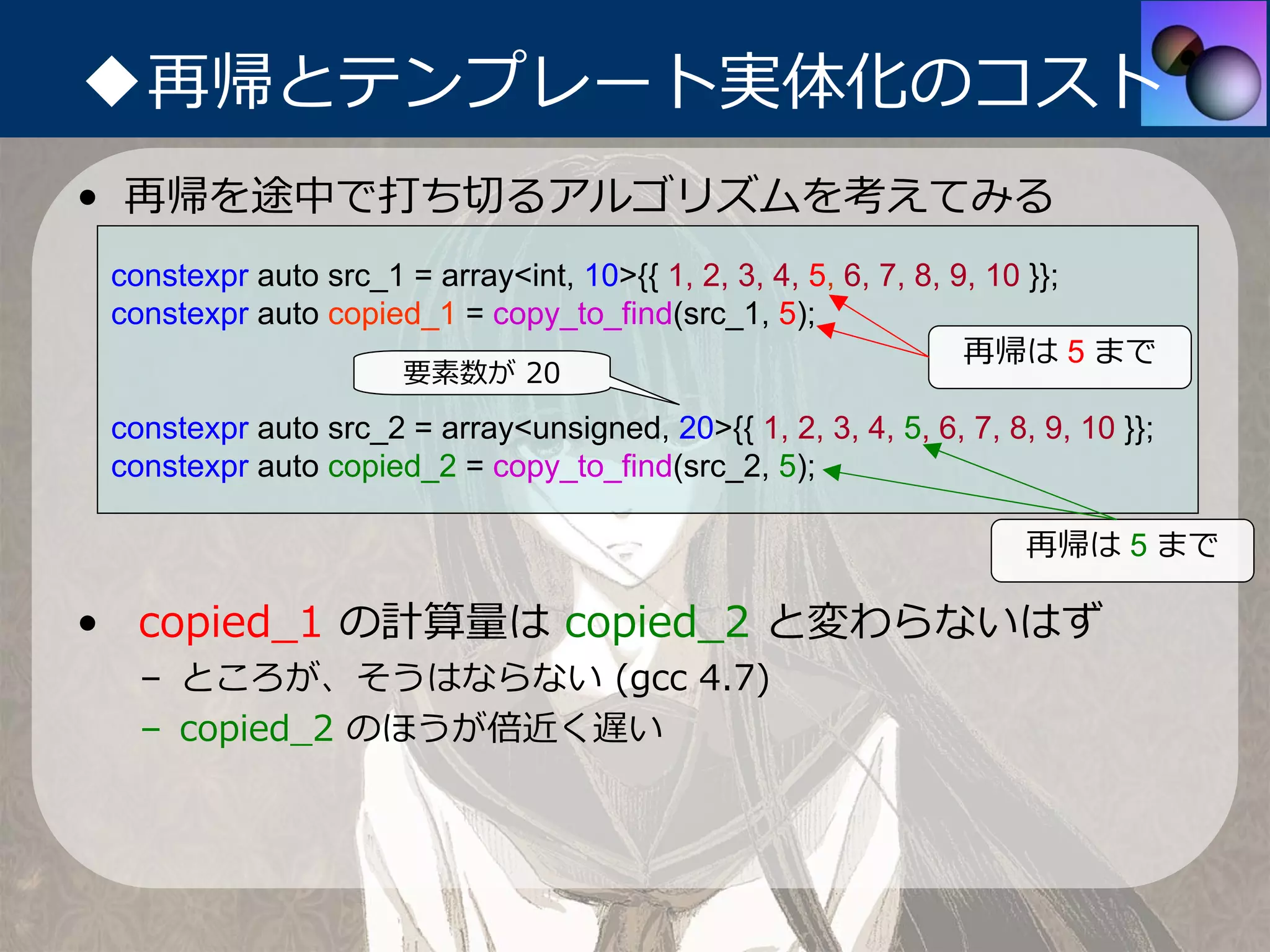 ◆再帰とテンプレート実体化のコスト
• 再帰を途中で打ち切るアルゴリズムを考えてみる
 constexpr auto src_1 = array<int, 10>{{ 1, 2, 3, 4, 5, 6, 7, 8, 9, 10 }};
 constexpr auto copied_1 = copy_to_find(src_1, 5);
                                                                  再帰は 5 まで
                      要素数が 20
 constexpr auto src_2 = array<unsigned, 20>{{ 1, 2, 3, 4, 5, 6, 7, 8, 9, 10 }};
 constexpr auto copied_2 = copy_to_find(src_2, 5);

                                                                     再帰は 5 まで

• copied_1 の計算量は copied_2 と変わらないはず
   – ところが、そうはならない (gcc 4.7)
   – copied_2 のほうが倍近く遅い
 