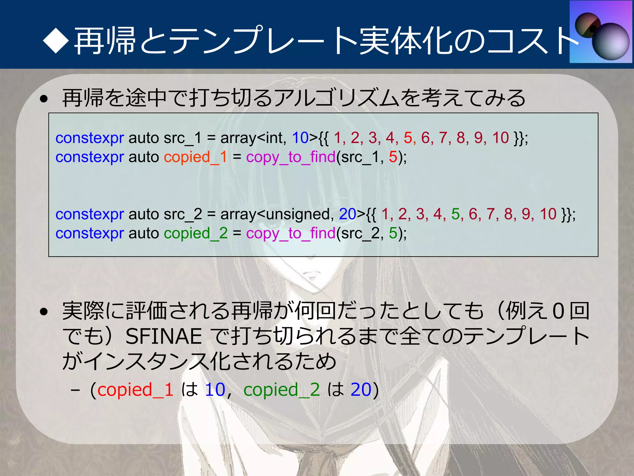 ◆再帰とテンプレート実体化のコスト
• 再帰を途中で打ち切るアルゴリズムを考えてみる
constexpr auto src_1 = array<int, 10>{{ 1, 2, 3, 4, 5, 6, 7, 8, 9, 10 }};
constexpr auto copied_1 = copy_to_find(src_1, 5);


constexpr auto src_2 = array<unsigned, 20>{{ 1, 2, 3, 4, 5, 6, 7, 8, 9, 10 }};
constexpr auto copied_2 = copy_to_find(src_2, 5);




• 実際に評価される再帰が何回だったとしても（例え０回
  でも）SFINAE で打ち切られるまで全てのテンプレート
  がインスタンス化されるため
  – (copied_1 は 10，copied_2 は 20)
 