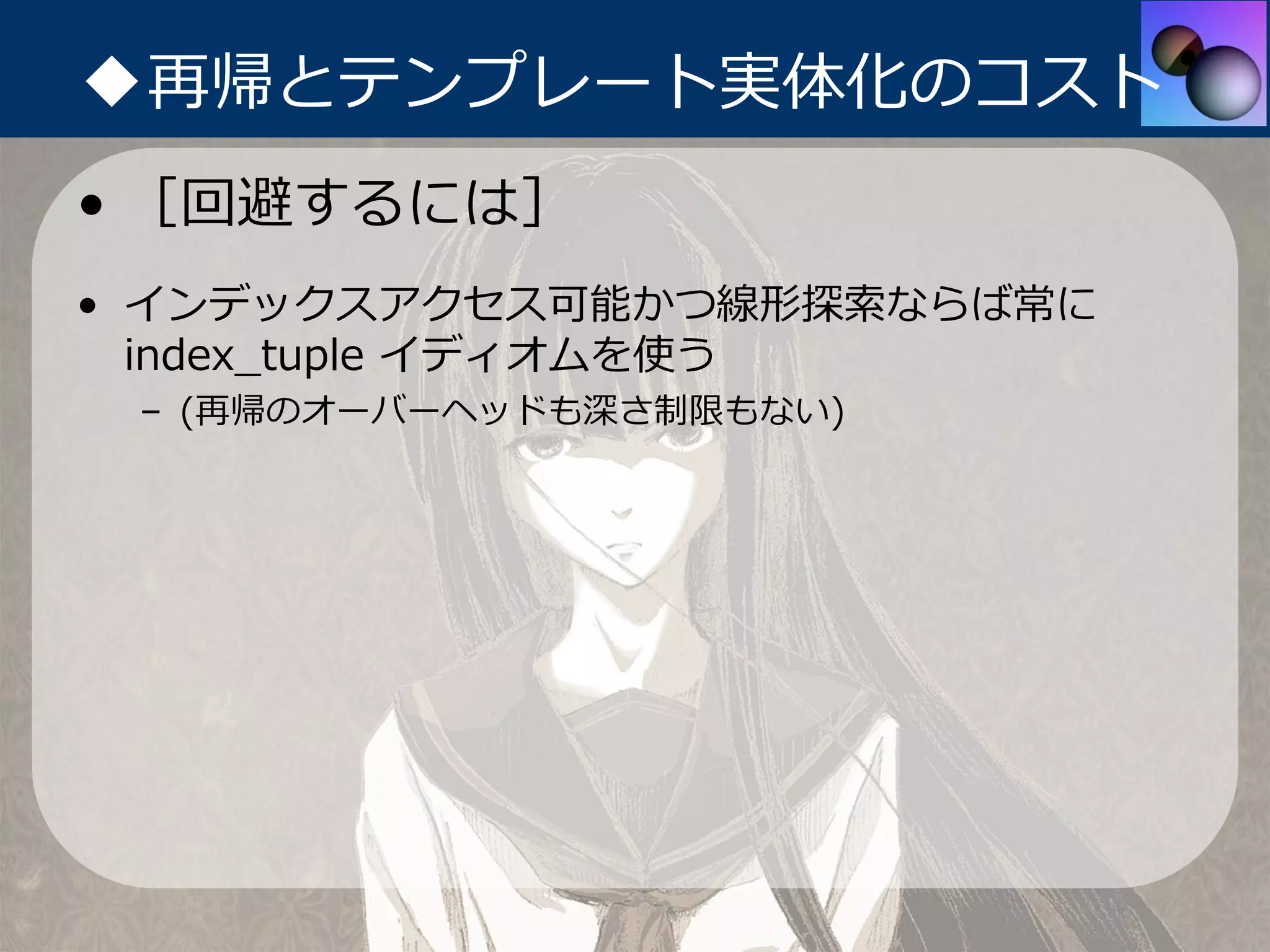 ◆再帰とテンプレート実体化のコスト
• ［回避するには］
• インデックスアクセス可能かつ線形探索ならば常に
  index_tuple イディオムを使う
 – (再帰のオーバーヘッドも深さ制限もない)
 
