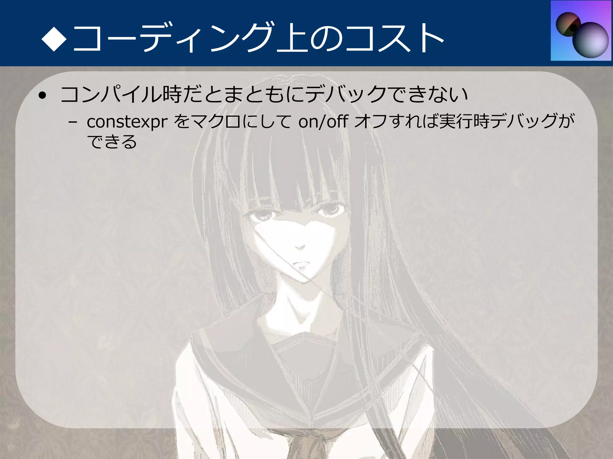 ◆コーディング上のコスト
• コンパイル時だとまともにデバックできない
 – constexpr をマクロにして on/off オフすれば実⾏時デバッグが
   できる
 