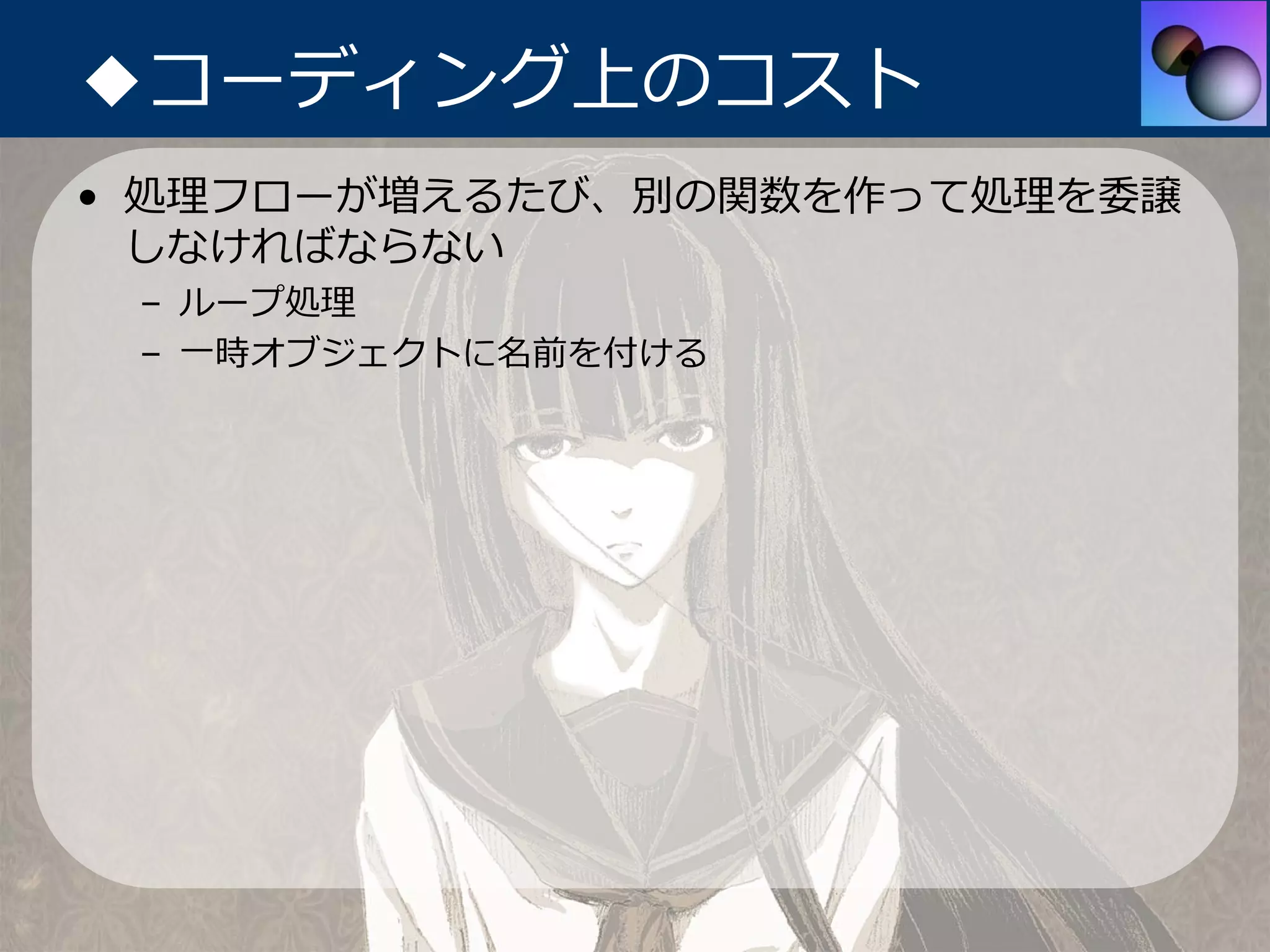 ◆コーディング上のコスト
• 処理フローが増えるたび、別の関数を作って処理を委譲
  しなければならない
 – ループ処理
 – ⼀時オブジェクトに名前を付ける
 