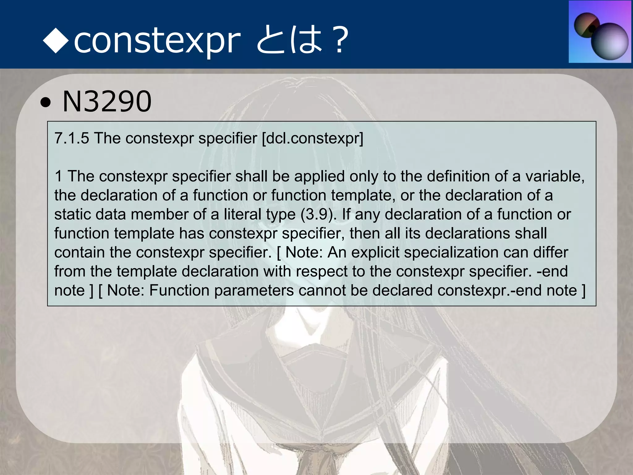◆constexpr とは？
• N3290
7.1.5 The constexpr specifier [dcl.constexpr]

1 The constexpr specifier shall be applied only to the definition of a variable,
the declaration of a function or function template, or the declaration of a
static data member of a literal type (3.9). If any declaration of a function or
function template has constexpr specifier, then all its declarations shall
contain the constexpr specifier. [ Note: An explicit specialization can differ
from the template declaration with respect to the constexpr specifier. -end
note ] [ Note: Function parameters cannot be declared constexpr.-end note ]
 