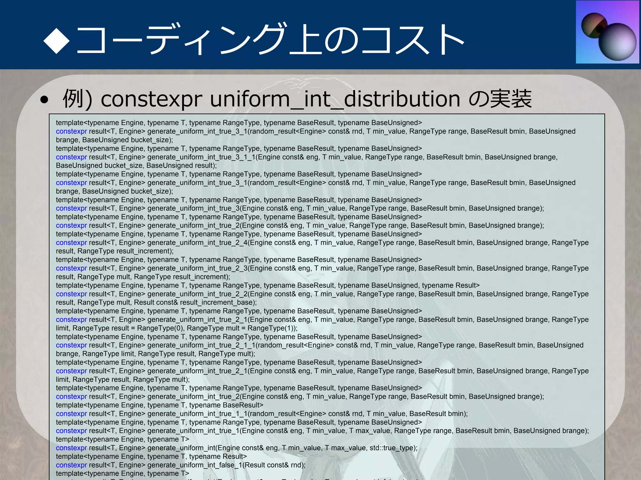◆コーディング上のコスト
• 例) constexpr uniform_int_distribution の実装
 template<typename Engine, typename T, typename RangeType, typename BaseResult, typename BaseUnsigned>
 constexpr result<T, Engine> generate_uniform_int_true_3_1(random_result<Engine> const& rnd, T min_value, RangeType range, BaseResult bmin, BaseUnsigned
 brange, BaseUnsigned bucket_size);
 template<typename Engine, typename T, typename RangeType, typename BaseResult, typename BaseUnsigned>
 constexpr result<T, Engine> generate_uniform_int_true_3_1_1(Engine const& eng, T min_value, RangeType range, BaseResult bmin, BaseUnsigned brange,
 BaseUnsigned bucket_size, BaseUnsigned result);
 template<typename Engine, typename T, typename RangeType, typename BaseResult, typename BaseUnsigned>
 constexpr result<T, Engine> generate_uniform_int_true_3_1(random_result<Engine> const& rnd, T min_value, RangeType range, BaseResult bmin, BaseUnsigned
 brange, BaseUnsigned bucket_size);
 template<typename Engine, typename T, typename RangeType, typename BaseResult, typename BaseUnsigned>
 constexpr result<T, Engine> generate_uniform_int_true_3(Engine const& eng, T min_value, RangeType range, BaseResult bmin, BaseUnsigned brange);
 template<typename Engine, typename T, typename RangeType, typename BaseResult, typename BaseUnsigned>
 constexpr result<T, Engine> generate_uniform_int_true_2(Engine const& eng, T min_value, RangeType range, BaseResult bmin, BaseUnsigned brange);
 template<typename Engine, typename T, typename RangeType, typename BaseResult, typename BaseUnsigned>
 constexpr result<T, Engine> generate_uniform_int_true_2_4(Engine const& eng, T min_value, RangeType range, BaseResult bmin, BaseUnsigned brange, RangeType
 result, RangeType result_increment);
 template<typename Engine, typename T, typename RangeType, typename BaseResult, typename BaseUnsigned>
 constexpr result<T, Engine> generate_uniform_int_true_2_3(Engine const& eng, T min_value, RangeType range, BaseResult bmin, BaseUnsigned brange, RangeType
 result, RangeType mult, RangeType result_increment);
 template<typename Engine, typename T, typename RangeType, typename BaseResult, typename BaseUnsigned, typename Result>
 constexpr result<T, Engine> generate_uniform_int_true_2_2(Engine const& eng, T min_value, RangeType range, BaseResult bmin, BaseUnsigned brange, RangeType
 result, RangeType mult, Result const& result_increment_base);
 template<typename Engine, typename T, typename RangeType, typename BaseResult, typename BaseUnsigned>
 constexpr result<T, Engine> generate_uniform_int_true_2_1(Engine const& eng, T min_value, RangeType range, BaseResult bmin, BaseUnsigned brange, RangeType
 limit, RangeType result = RangeType(0), RangeType mult = RangeType(1));
 template<typename Engine, typename T, typename RangeType, typename BaseResult, typename BaseUnsigned>
 constexpr result<T, Engine> generate_uniform_int_true_2_1_1(random_result<Engine> const& rnd, T min_value, RangeType range, BaseResult bmin, BaseUnsigned
 brange, RangeType limit, RangeType result, RangeType mult);
 template<typename Engine, typename T, typename RangeType, typename BaseResult, typename BaseUnsigned>
 constexpr result<T, Engine> generate_uniform_int_true_2_1(Engine const& eng, T min_value, RangeType range, BaseResult bmin, BaseUnsigned brange, RangeType
 limit, RangeType result, RangeType mult);
 template<typename Engine, typename T, typename RangeType, typename BaseResult, typename BaseUnsigned>
 constexpr result<T, Engine> generate_uniform_int_true_2(Engine const& eng, T min_value, RangeType range, BaseResult bmin, BaseUnsigned brange);
 template<typename Engine, typename T, typename BaseResult>
 constexpr result<T, Engine> generate_uniform_int_true_1_1(random_result<Engine> const& rnd, T min_value, BaseResult bmin);
 template<typename Engine, typename T, typename RangeType, typename BaseResult, typename BaseUnsigned>
 constexpr result<T, Engine> generate_uniform_int_true_1(Engine const& eng, T min_value, T max_value, RangeType range, BaseResult bmin, BaseUnsigned brange);
 template<typename Engine, typename T>
 constexpr result<T, Engine> generate_uniform_int(Engine const& eng, T min_value, T max_value, std::true_type);
 template<typename Engine, typename T, typename Result>
 constexpr result<T, Engine> generate_uniform_int_false_1(Result const& rnd);
 template<typename Engine, typename T>
 