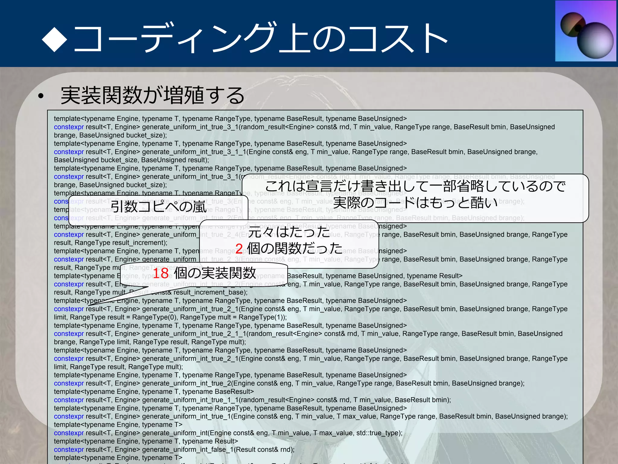 ◆コーディング上のコスト
• 実装関数が増殖する
template<typename Engine, typename T, typename RangeType, typename BaseResult, typename BaseUnsigned>
constexpr result<T, Engine> generate_uniform_int_true_3_1(random_result<Engine> const& rnd, T min_value, RangeType range, BaseResult bmin, BaseUnsigned
brange, BaseUnsigned bucket_size);
template<typename Engine, typename T, typename RangeType, typename BaseResult, typename BaseUnsigned>
constexpr result<T, Engine> generate_uniform_int_true_3_1_1(Engine const& eng, T min_value, RangeType range, BaseResult bmin, BaseUnsigned brange,
BaseUnsigned bucket_size, BaseUnsigned result);
template<typename Engine, typename T, typename RangeType, typename BaseResult, typename BaseUnsigned>
constexpr result<T, Engine> generate_uniform_int_true_3_1(random_result<Engine> const& rnd, T min_value, RangeType range, BaseResult bmin, BaseUnsigned
brange, BaseUnsigned bucket_size);
                                                               これは宣⾔だけ書き出して⼀部省略しているので
template<typename Engine, typename T, typename RangeType, typename BaseResult, typename BaseUnsigned>

                 引数コピペの嵐                                            実際のコードはもっと酷い
constexpr result<T, Engine> generate_uniform_int_true_3(Engine const& eng, T min_value, RangeType range, BaseResult bmin, BaseUnsigned brange);
template<typename Engine, typename T, typename RangeType, typename BaseResult, typename BaseUnsigned>
constexpr result<T, Engine> generate_uniform_int_true_2(Engine const& eng, T min_value, RangeType range, BaseResult bmin, BaseUnsigned brange);

                                                         元々はたった
template<typename Engine, typename T, typename RangeType, typename BaseResult, typename BaseUnsigned>
constexpr result<T, Engine> generate_uniform_int_true_2_4(Engine const& eng, T min_value, RangeType range, BaseResult bmin, BaseUnsigned brange, RangeType

                                                       2 個の関数だった
result, RangeType result_increment);
template<typename Engine, typename T, typename RangeType, typename BaseResult, typename BaseUnsigned>
constexpr result<T, Engine> generate_uniform_int_true_2_3(Engine const& eng, T min_value, RangeType range, BaseResult bmin, BaseUnsigned brange, RangeType

                             18 個の実装関数
result, RangeType mult, RangeType result_increment);
template<typename Engine, typename T, typename RangeType, typename BaseResult, typename BaseUnsigned, typename Result>
constexpr result<T, Engine> generate_uniform_int_true_2_2(Engine const& eng, T min_value, RangeType range, BaseResult bmin, BaseUnsigned brange, RangeType
result, RangeType mult, Result const& result_increment_base);
template<typename Engine, typename T, typename RangeType, typename BaseResult, typename BaseUnsigned>
constexpr result<T, Engine> generate_uniform_int_true_2_1(Engine const& eng, T min_value, RangeType range, BaseResult bmin, BaseUnsigned brange, RangeType
limit, RangeType result = RangeType(0), RangeType mult = RangeType(1));
template<typename Engine, typename T, typename RangeType, typename BaseResult, typename BaseUnsigned>
constexpr result<T, Engine> generate_uniform_int_true_2_1_1(random_result<Engine> const& rnd, T min_value, RangeType range, BaseResult bmin, BaseUnsigned
brange, RangeType limit, RangeType result, RangeType mult);
template<typename Engine, typename T, typename RangeType, typename BaseResult, typename BaseUnsigned>
constexpr result<T, Engine> generate_uniform_int_true_2_1(Engine const& eng, T min_value, RangeType range, BaseResult bmin, BaseUnsigned brange, RangeType
limit, RangeType result, RangeType mult);
template<typename Engine, typename T, typename RangeType, typename BaseResult, typename BaseUnsigned>
constexpr result<T, Engine> generate_uniform_int_true_2(Engine const& eng, T min_value, RangeType range, BaseResult bmin, BaseUnsigned brange);
template<typename Engine, typename T, typename BaseResult>
constexpr result<T, Engine> generate_uniform_int_true_1_1(random_result<Engine> const& rnd, T min_value, BaseResult bmin);
template<typename Engine, typename T, typename RangeType, typename BaseResult, typename BaseUnsigned>
constexpr result<T, Engine> generate_uniform_int_true_1(Engine const& eng, T min_value, T max_value, RangeType range, BaseResult bmin, BaseUnsigned brange);
template<typename Engine, typename T>
constexpr result<T, Engine> generate_uniform_int(Engine const& eng, T min_value, T max_value, std::true_type);
template<typename Engine, typename T, typename Result>
constexpr result<T, Engine> generate_uniform_int_false_1(Result const& rnd);
template<typename Engine, typename T>
 