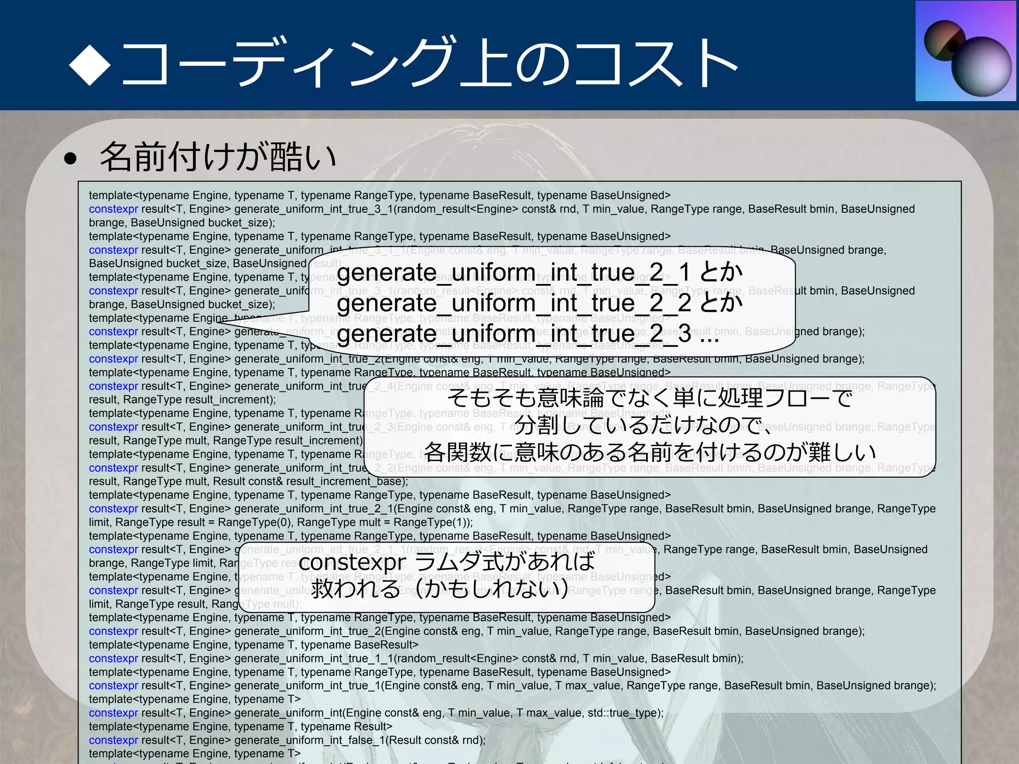 ◆コーディング上のコスト
• 名前付けが酷い
template<typename Engine, typename T, typename RangeType, typename BaseResult, typename BaseUnsigned>
constexpr result<T, Engine> generate_uniform_int_true_3_1(random_result<Engine> const& rnd, T min_value, RangeType range, BaseResult bmin, BaseUnsigned
brange, BaseUnsigned bucket_size);
template<typename Engine, typename T, typename RangeType, typename BaseResult, typename BaseUnsigned>
constexpr result<T, Engine> generate_uniform_int_true_3_1_1(Engine const& eng, T min_value, RangeType range, BaseResult bmin, BaseUnsigned brange,

                                             generate_uniform_int_true_2_1 とか
BaseUnsigned bucket_size, BaseUnsigned result);
template<typename Engine, typename T, typename RangeType, typename BaseResult, typename BaseUnsigned>
constexpr result<T, Engine> generate_uniform_int_true_3_1(random_result<Engine> const& rnd, T min_value, RangeType range, BaseResult bmin, BaseUnsigned
brange, BaseUnsigned bucket_size);           generate_uniform_int_true_2_2 とか
template<typename Engine, typename T, typename RangeType, typename BaseResult, typename BaseUnsigned>
                                             generate_uniform_int_true_2_3 ...
constexpr result<T, Engine> generate_uniform_int_true_3(Engine const& eng, T min_value, RangeType range, BaseResult bmin, BaseUnsigned brange);
template<typename Engine, typename T, typename RangeType, typename BaseResult, typename BaseUnsigned>
constexpr result<T, Engine> generate_uniform_int_true_2(Engine const& eng, T min_value, RangeType range, BaseResult bmin, BaseUnsigned brange);
template<typename Engine, typename T, typename RangeType, typename BaseResult, typename BaseUnsigned>
constexpr result<T, Engine> generate_uniform_int_true_2_4(Engine const& eng, T min_value, RangeType range, BaseResult bmin, BaseUnsigned brange, RangeType
result, RangeType result_increment);                          そもそも意味論でなく単に処理フローで
template<typename Engine, typename T, typename RangeType, typename BaseResult, typename BaseUnsigned>
                                                                 分割しているだけなので、
constexpr result<T, Engine> generate_uniform_int_true_2_3(Engine const& eng, T min_value, RangeType range, BaseResult bmin, BaseUnsigned brange, RangeType
result, RangeType mult, RangeType result_increment);
                                                             各関数に意味のある名前を付けるのが難しい
template<typename Engine, typename T, typename RangeType, typename BaseResult, typename BaseUnsigned, typename Result>
constexpr result<T, Engine> generate_uniform_int_true_2_2(Engine const& eng, T min_value, RangeType range, BaseResult bmin, BaseUnsigned brange, RangeType
result, RangeType mult, Result const& result_increment_base);
template<typename Engine, typename T, typename RangeType, typename BaseResult, typename BaseUnsigned>
constexpr result<T, Engine> generate_uniform_int_true_2_1(Engine const& eng, T min_value, RangeType range, BaseResult bmin, BaseUnsigned brange, RangeType
limit, RangeType result = RangeType(0), RangeType mult = RangeType(1));
template<typename Engine, typename T, typename RangeType, typename BaseResult, typename BaseUnsigned>
constexpr result<T, Engine> generate_uniform_int_true_2_1_1(random_result<Engine> const& rnd, T min_value, RangeType range, BaseResult bmin, BaseUnsigned
                                      constexpr ラムダ式があれば
brange, RangeType limit, RangeType result, RangeType mult);
template<typename Engine, typename T, typename RangeType, typename BaseResult, typename BaseUnsigned>
                                       救われる（かもしれない）
constexpr result<T, Engine> generate_uniform_int_true_2_1(Engine const& eng, T min_value, RangeType range, BaseResult bmin, BaseUnsigned brange, RangeType
limit, RangeType result, RangeType mult);
template<typename Engine, typename T, typename RangeType, typename BaseResult, typename BaseUnsigned>
constexpr result<T, Engine> generate_uniform_int_true_2(Engine const& eng, T min_value, RangeType range, BaseResult bmin, BaseUnsigned brange);
template<typename Engine, typename T, typename BaseResult>
constexpr result<T, Engine> generate_uniform_int_true_1_1(random_result<Engine> const& rnd, T min_value, BaseResult bmin);
template<typename Engine, typename T, typename RangeType, typename BaseResult, typename BaseUnsigned>
constexpr result<T, Engine> generate_uniform_int_true_1(Engine const& eng, T min_value, T max_value, RangeType range, BaseResult bmin, BaseUnsigned brange);
template<typename Engine, typename T>
constexpr result<T, Engine> generate_uniform_int(Engine const& eng, T min_value, T max_value, std::true_type);
template<typename Engine, typename T, typename Result>
constexpr result<T, Engine> generate_uniform_int_false_1(Result const& rnd);
template<typename Engine, typename T>
 