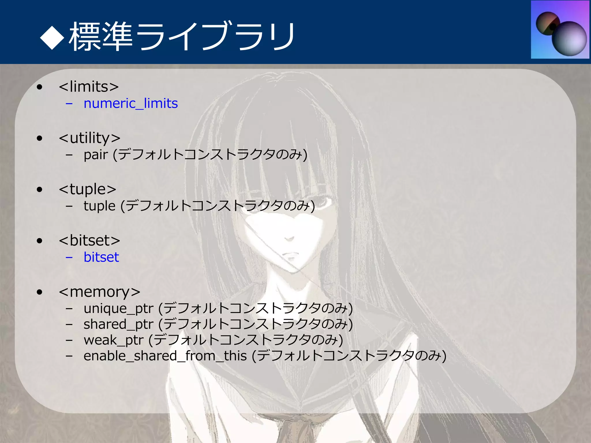 ◆標準ライブラリ
• <limits>
   – numeric_limits

• <utility>
   – pair (デフォルトコンストラクタのみ)

• <tuple>
   – tuple (デフォルトコンストラクタのみ)

• <bitset>
   – bitset

• <memory>
   –   unique_ptr (デフォルトコンストラクタのみ)
   –   shared_ptr (デフォルトコンストラクタのみ)
   –   weak_ptr (デフォルトコンストラクタのみ)
   –   enable_shared_from_this (デフォルトコンストラクタのみ)
 