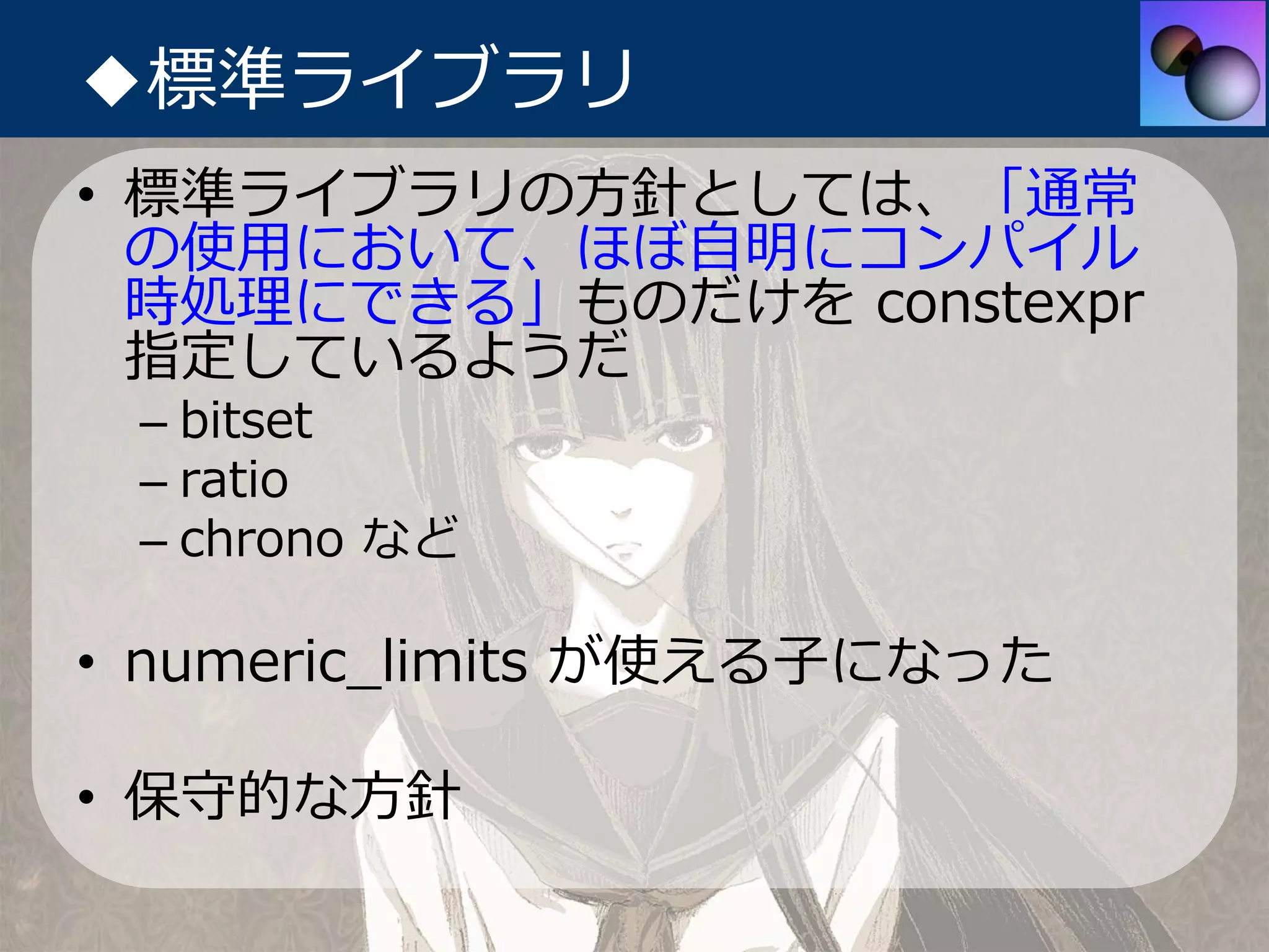 ◆標準ライブラリ
• 標準ライブラリの⽅針としては、「通常
  の使⽤において、ほぼ⾃明にコンパイル
  時処理にできる」ものだけを constexpr
  指定しているようだ
 – bitset
 – ratio
 – chrono など

• numeric_limits が使える⼦になった

• 保守的な⽅針
 