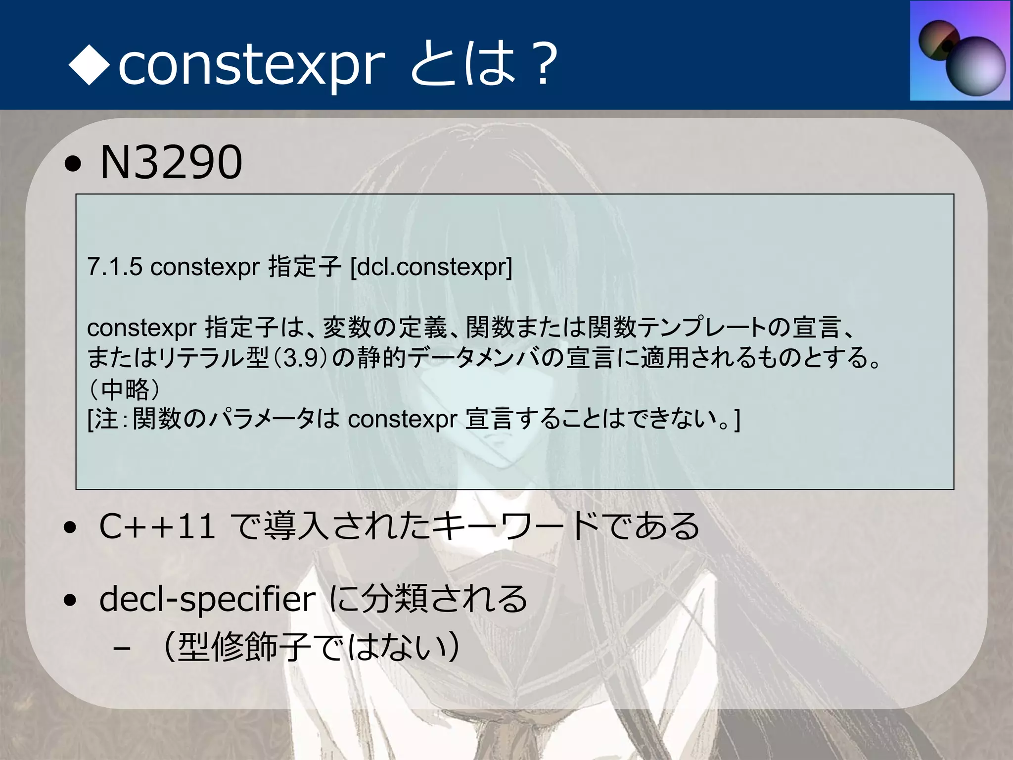 ◆constexpr とは？
• N3290

 7.1.5 constexpr 指定子 [dcl.constexpr]

 constexpr 指定子は、変数の定義、関数または関数テンプレートの宣言、
 またはリテラル型（3.9）の静的データメンバの宣言に適用されるものとする。
 （中略）
 [注：関数のパラメータは constexpr 宣言することはできない。]



• C++11 で導⼊されたキーワードである

• decl-specifier に分類される
   – （型修飾⼦ではない）
 