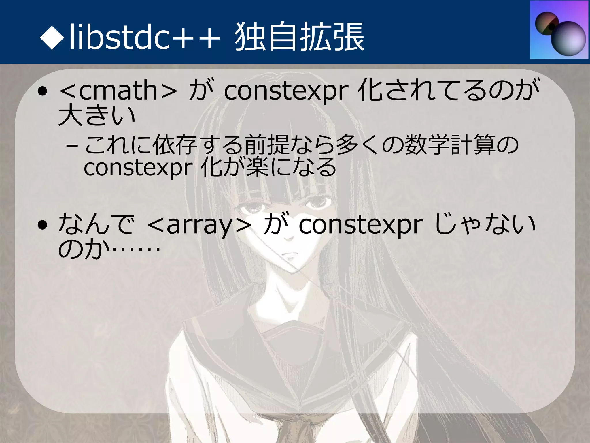 ◆libstdc++ 独⾃拡張
• <cmath> が constexpr 化されてるのが
  ⼤きい
 – これに依存する前提なら多くの数学計算の
   constexpr 化が楽になる

• なんで <array> が constexpr じゃない
  のか……
 