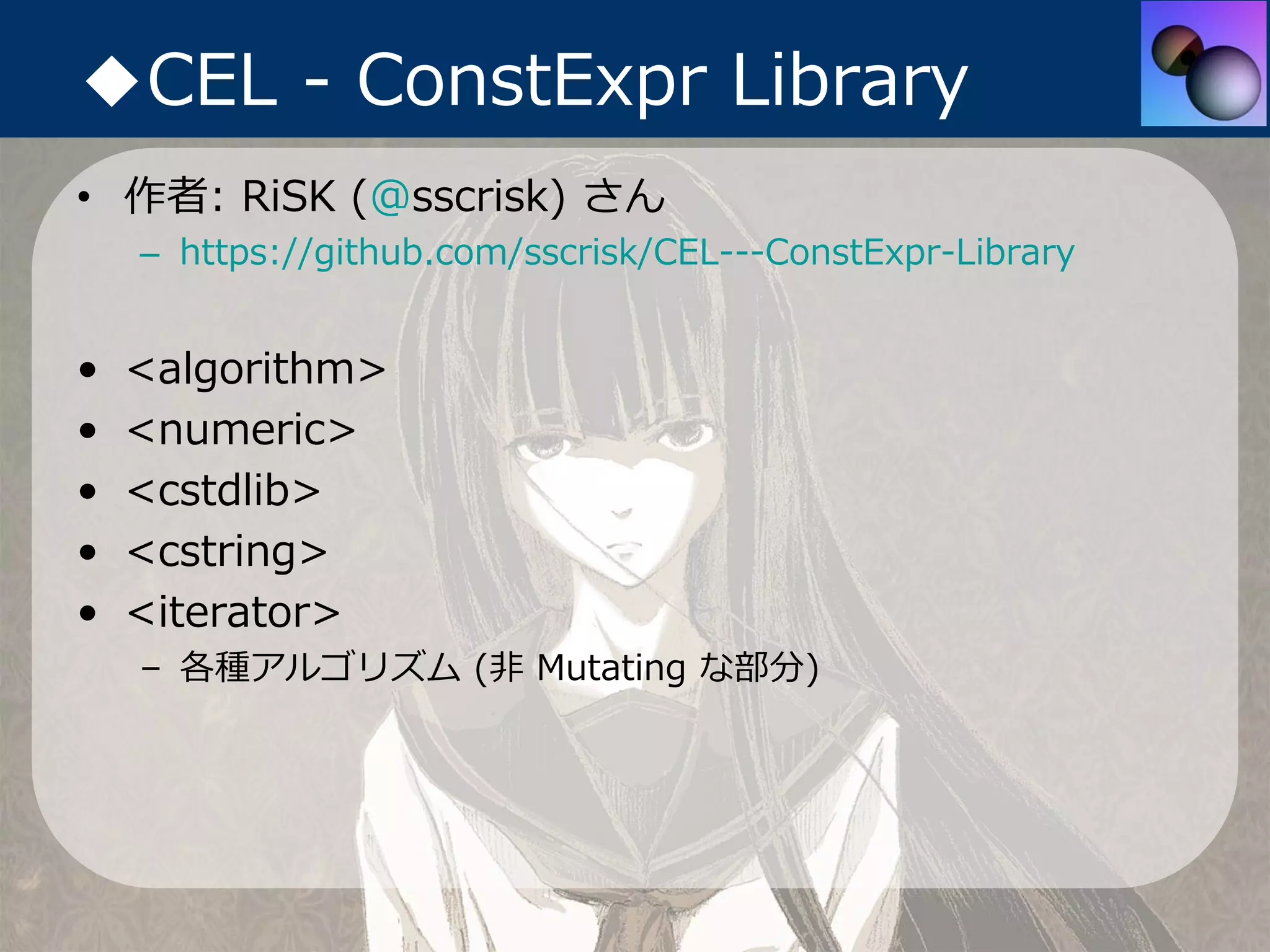 ◆CEL - ConstExpr Library
• 作者: RiSK (@sscrisk) さん
    – https://github.com/sscrisk/CEL---ConstExpr-Library


•   <algorithm>
•   <numeric>
•   <cstdlib>
•   <cstring>
•   <iterator>
    – 各種アルゴリズム (⾮ Mutating な部分)
 