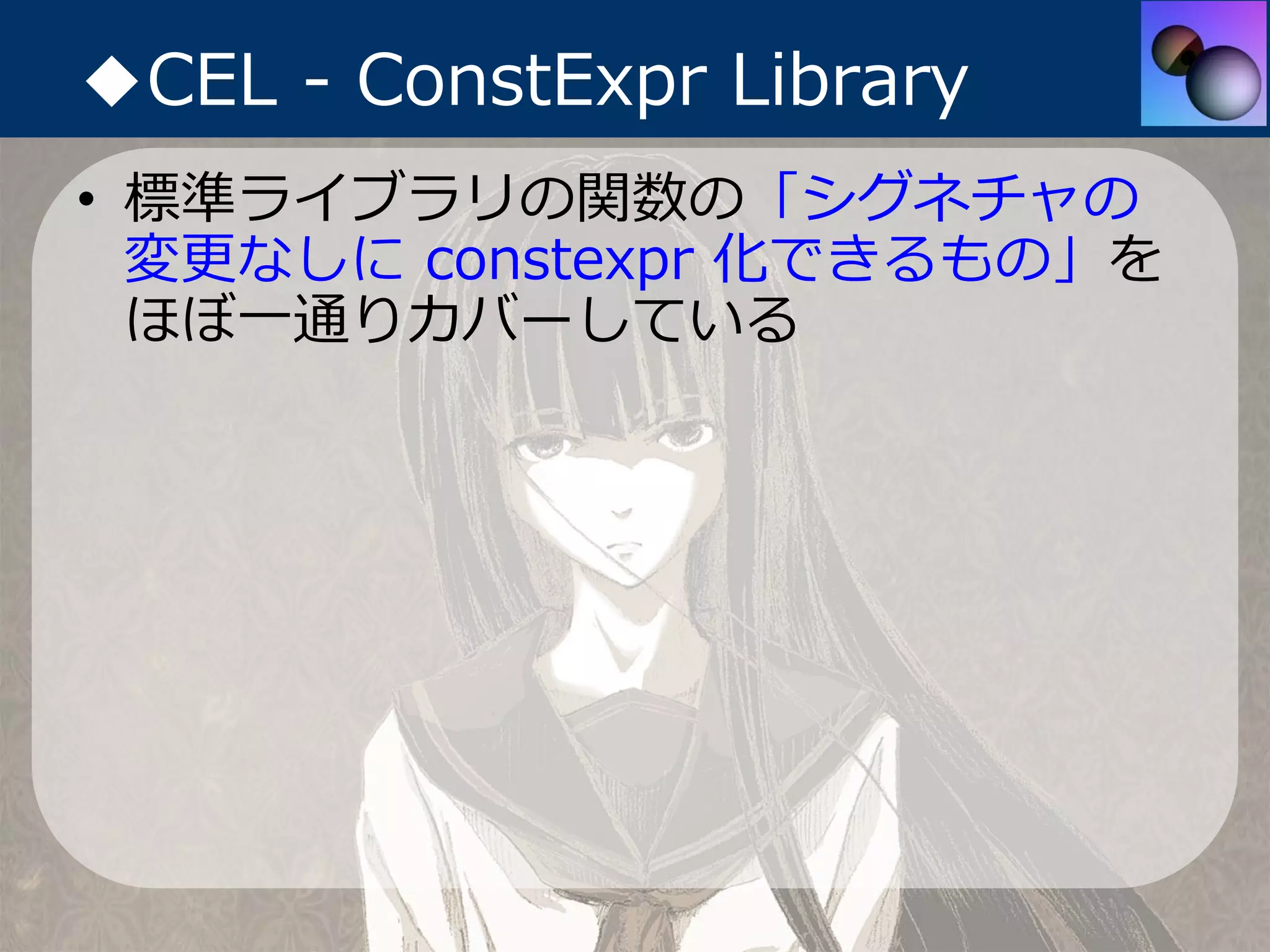 ◆CEL - ConstExpr Library
• 標準ライブラリの関数の「シグネチャの
  変更なしに constexpr 化できるもの」を
  ほぼ⼀通りカバーしている
 