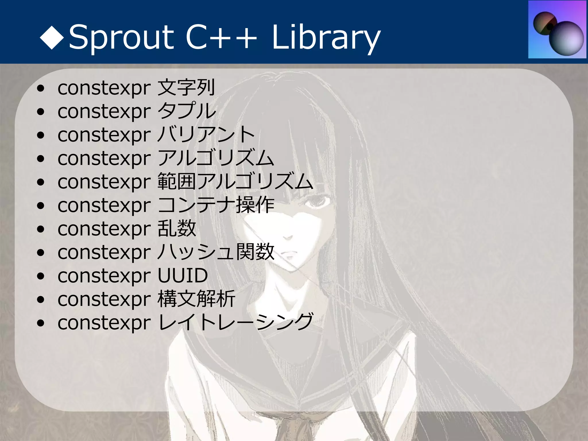 ◆Sprout C++ Library
•   constexpr   ⽂字列
•   constexpr   タプル
•   constexpr   バリアント
•   constexpr   アルゴリズム
•   constexpr   範囲アルゴリズム
•   constexpr   コンテナ操作
•   constexpr   乱数
•   constexpr   ハッシュ関数
•   constexpr   UUID
•   constexpr   構⽂解析
•   constexpr   レイトレーシング
 