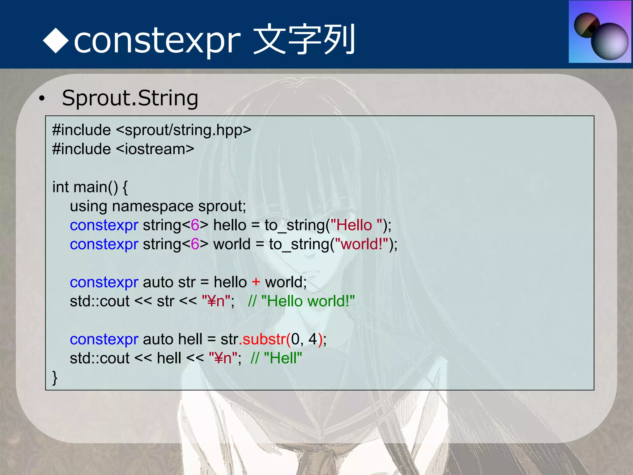 ◆constexpr ⽂字列
• Sprout.String
 #include <sprout/string.hpp>
 #include <iostream>

 int main() {
    using namespace sprout;
    constexpr string<6> hello = to_string("Hello ");
    constexpr string<6> world = to_string("world!");

     constexpr auto str = hello + world;
     std::cout << str << "¥n"; // "Hello world!"

     constexpr auto hell = str.substr(0, 4);
     std::cout << hell << "¥n"; // "Hell"
 }
 