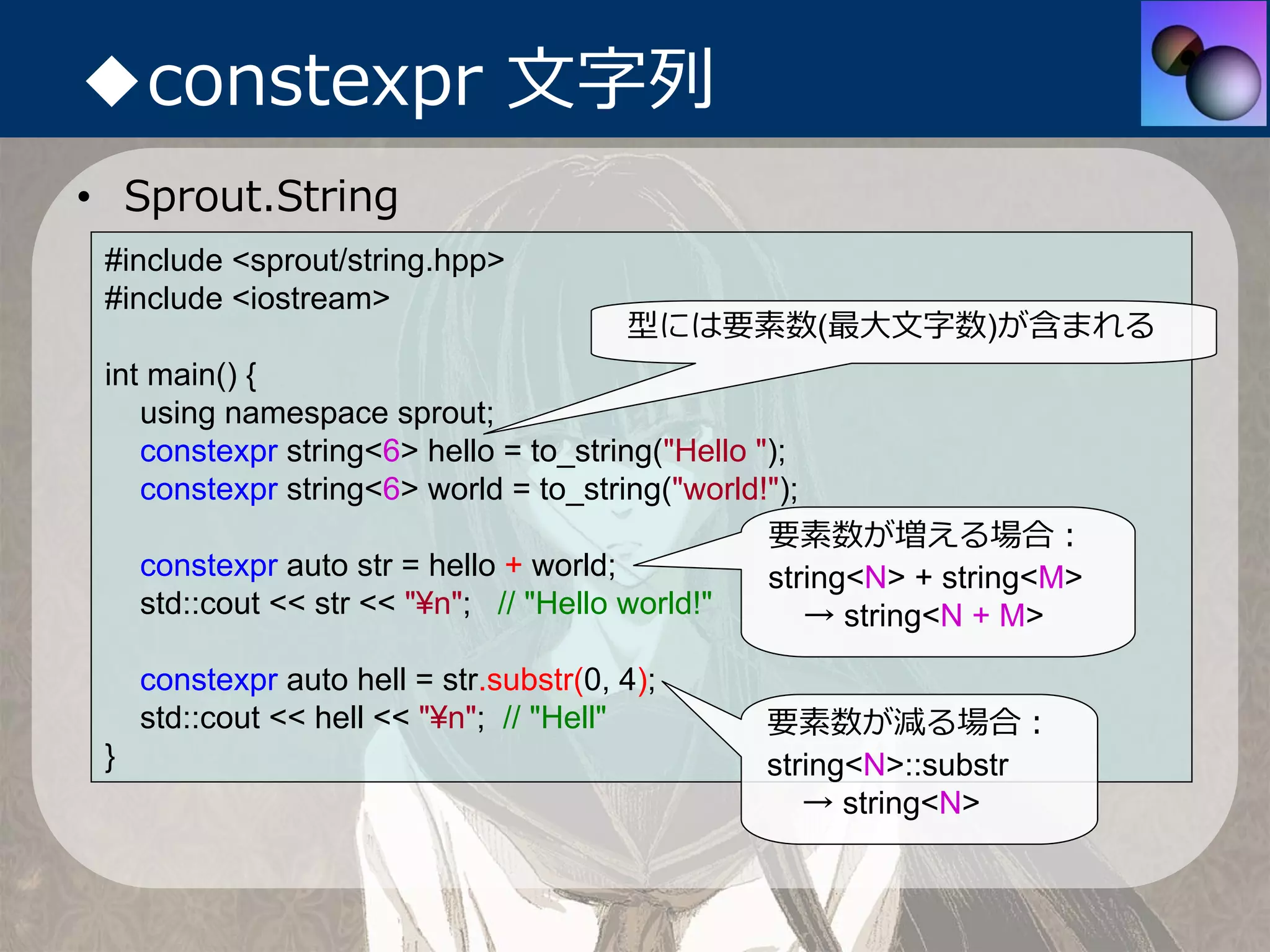 ◆constexpr ⽂字列
• Sprout.String
 #include <sprout/string.hpp>
 #include <iostream>
                                         型には要素数(最⼤⽂字数)が含まれる
 int main() {
    using namespace sprout;
    constexpr string<6> hello = to_string("Hello ");
    constexpr string<6> world = to_string("world!");
                                                  要素数が増える場合：
    constexpr auto str = hello + world;           string<N> + string<M>
    std::cout << str << "¥n"; // "Hello world!"      → string<N + M>

     constexpr auto hell = str.substr(0, 4);
     std::cout << hell << "¥n"; // "Hell"       要素数が減る場合：
 }                                              string<N>::substr
                                                   → string<N>
 