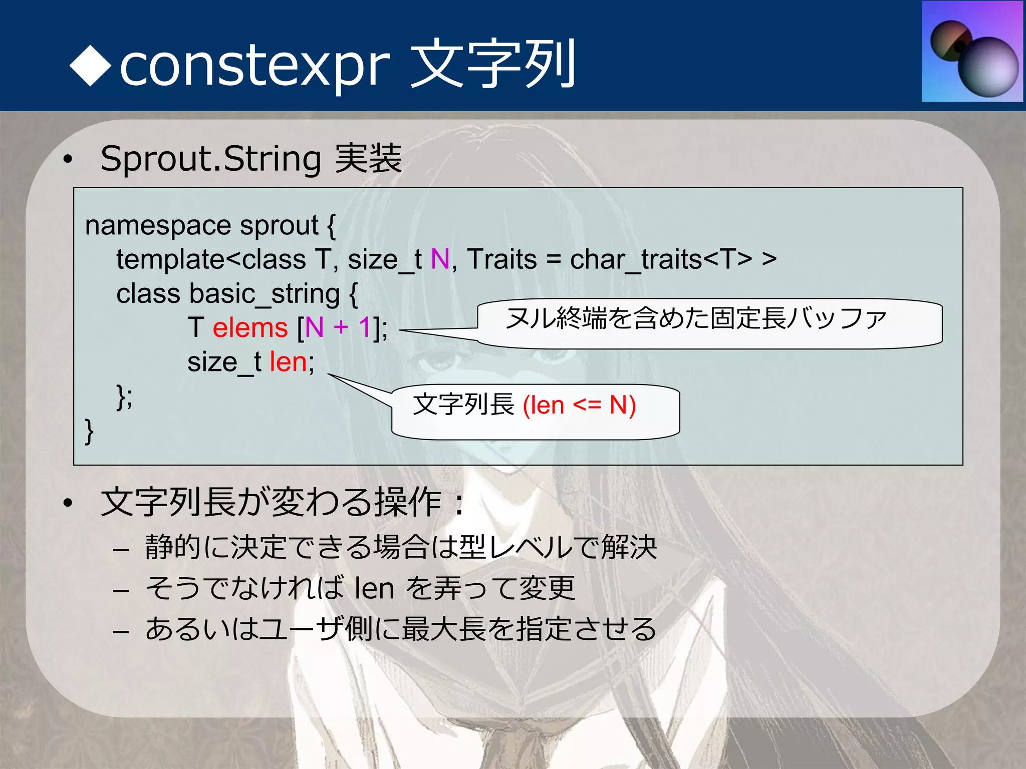 ◆constexpr ⽂字列
• Sprout.String 実装
 namespace sprout {
   template<class T, size_t N, Traits = char_traits<T> >
   class basic_string {
         T elems [N + 1];         ヌル終端を含めた固定⻑バッファ
         size_t len;
   };                     ⽂字列⻑ (len <= N)
 }

• ⽂字列⻑が変わる操作：
  – 静的に決定できる場合は型レベルで解決
  – そうでなければ len を弄って変更
  – あるいはユーザ側に最⼤⻑を指定させる
 