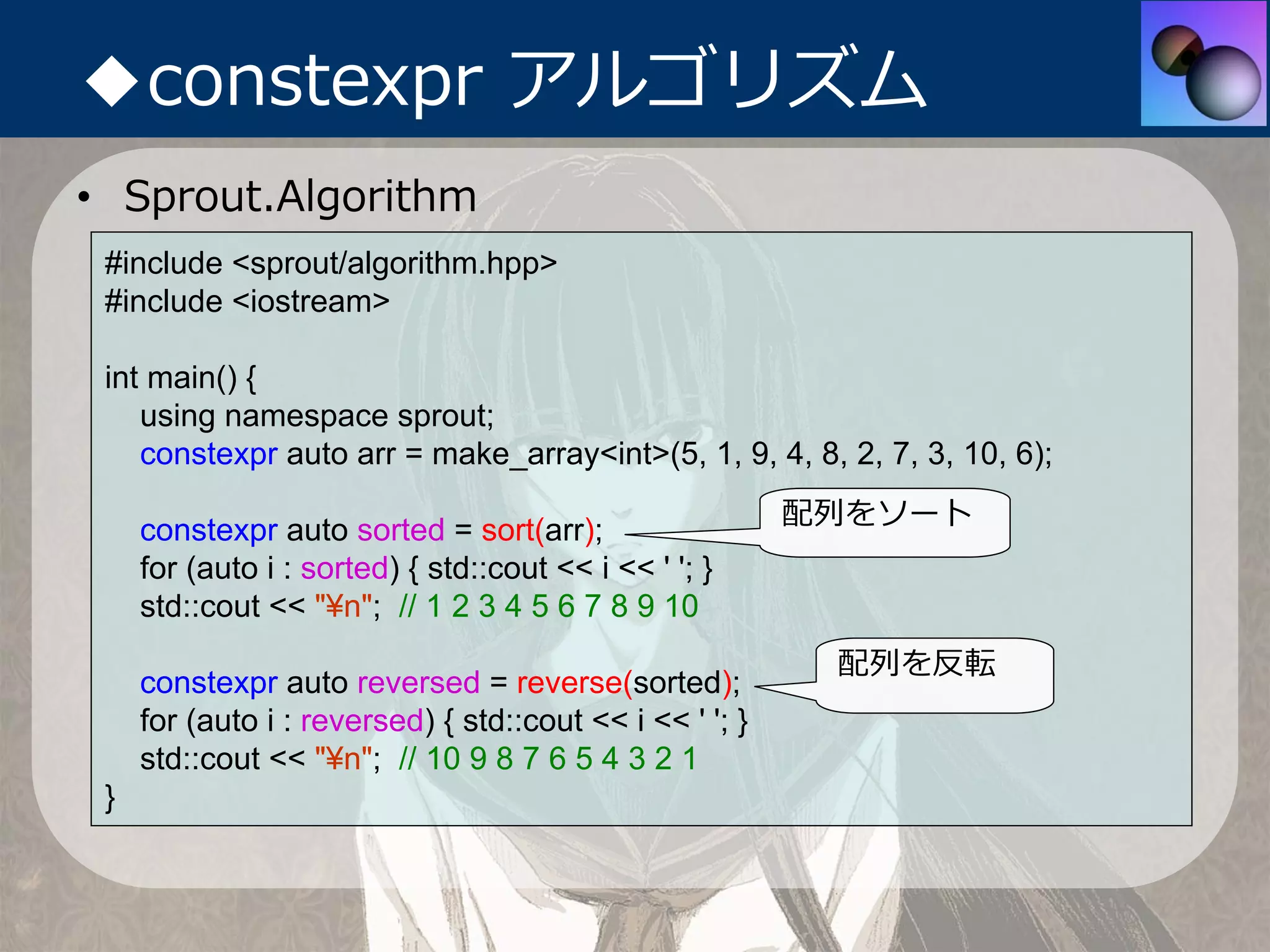 ◆constexpr アルゴリズム
• Sprout.Algorithm
 #include <sprout/algorithm.hpp>
 #include <iostream>

 int main() {
    using namespace sprout;
    constexpr auto arr = make_array<int>(5, 1, 9, 4, 8, 2, 7, 3, 10, 6);
                                                          配列をソート
     constexpr auto sorted = sort(arr);
     for (auto i : sorted) { std::cout << i << ' '; }
     std::cout << "¥n"; // 1 2 3 4 5 6 7 8 9 10
                                                           配列を反転
     constexpr auto reversed = reverse(sorted);
     for (auto i : reversed) { std::cout << i << ' '; }
     std::cout << "¥n"; // 10 9 8 7 6 5 4 3 2 1
 }
 